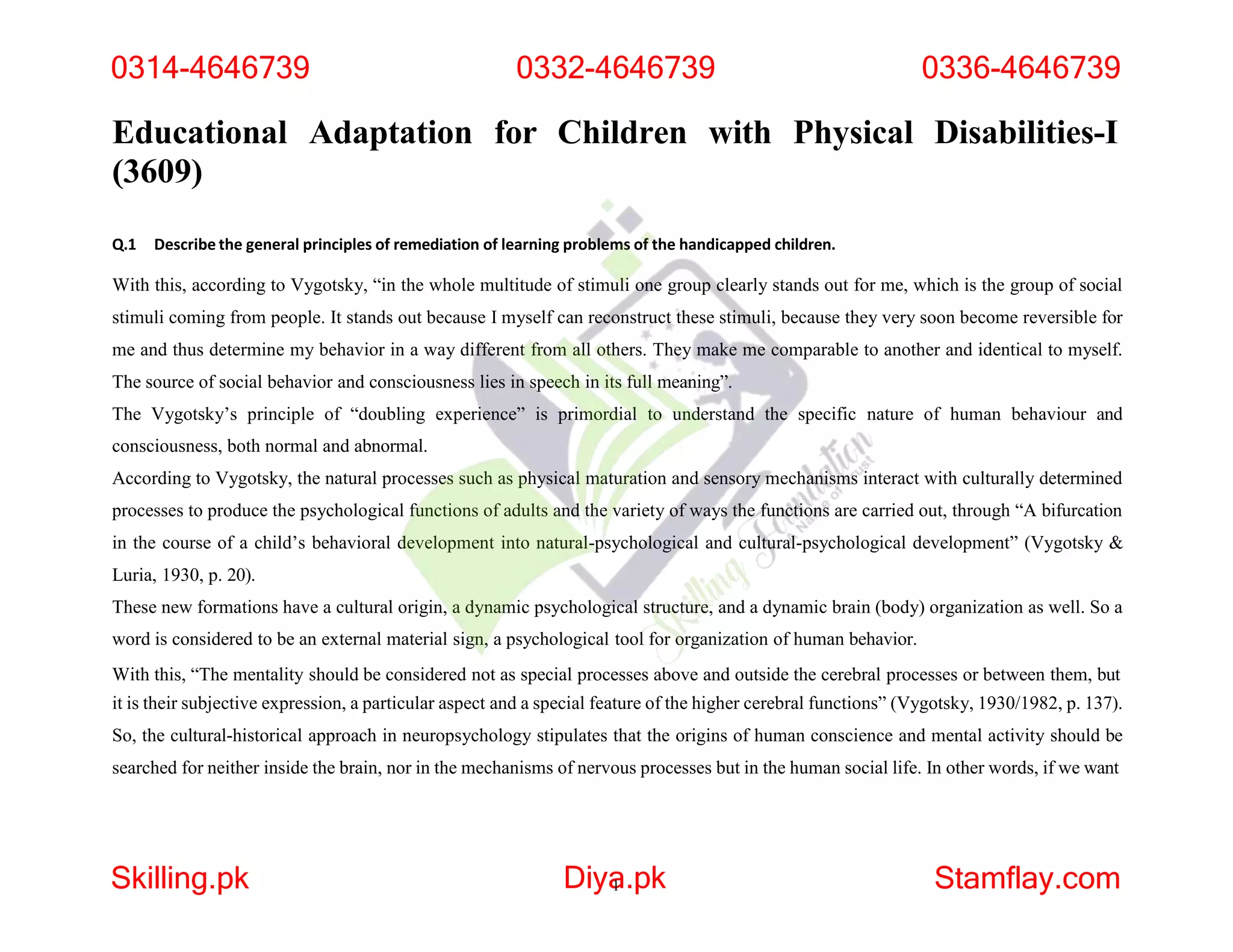 Educational Adaptation for Children with Physical Disabilities-I
(3609)
Q.1 Describe the general principles of remediation of learning problems of the handicapped children.
With this, according to Vygotsky, “in the whole multitude of stimuli one group clearly stands out for me, which is the group of social
stimuli coming from people. It stands out because I myself can reconstruct these stimuli, because they very soon become reversible for
me and thus determine my behavior in a way different from all others. They make me comparable to another and identical to myself.
The source of social behavior and consciousness lies in speech in its full meaning”.
The Vygotsky’s principle of “doubling experience” is primordial to understand the specific nature of human behaviour and
consciousness, both normal and abnormal.
According to Vygotsky, the natural processes such as physical maturation and sensory mechanisms interact with culturally determined
processes to produce the psychological functions of adults and the variety of ways the functions are carried out, through “A bifurcation
in the course of a child’s behavioral development into natural-psychological and cultural-psychological development” (Vygotsky &
Luria, 1930, p. 20).
These new formations have a cultural origin, a dynamic psychological structure, and a dynamic brain (body) organization as well. So a
word is considered to be an external material sign, a psychological tool for organization of human behavior.
With this, “The mentality should be considered not as special processes above and outside the cerebral processes or between them, but
it is their subjective expression, a particular aspect and a special feature of the higher cerebral functions” (Vygotsky, 1930/1982, p. 137).
So, the cultural-historical approach in neuropsychology stipulates that the origins of human conscience and mental activity should be
searched for neither inside the brain, nor in the mechanisms of nervous processes but in the human social life. In other words, if we want
0314-4646739 0332-4646739 0336-4646739
Skilling.pk Diya
1 .pk Stamflay.com
 