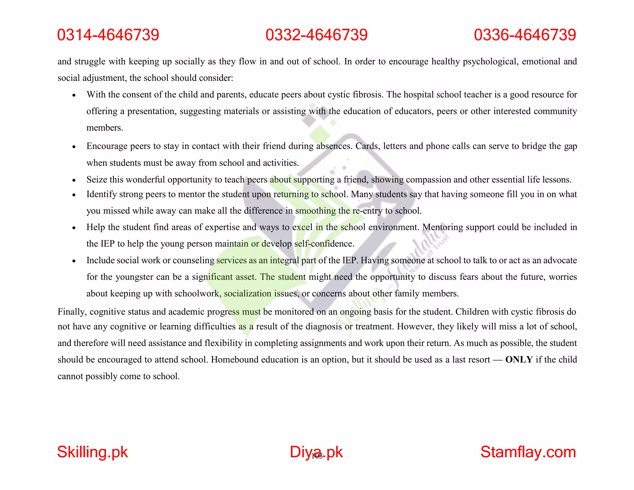and struggle with keeping up socially as they flow in and out of school. In order to encourage healthy psychological, emotional and
social adjustment, the school should consider:
 With the consent of the child and parents, educate peers about cystic fibrosis. The hospital school teacher is a good resource for
offering a presentation, suggesting materials or assisting with the education of educators, peers or other interested community
members.
 Encourage peers to stay in contact with their friend during absences. Cards, letters and phone calls can serve to bridge the gap
when students must be away from school and activities.
 Seize this wonderful opportunity to teach peers about supporting a friend, showing compassion and other essential life lessons.
 Identify strong peers to mentor the student upon returning to school. Many students say that having someone fill you in on what
you missed while away can make all the difference in smoothing the re-entry to school.
 Help the student find areas of expertise and ways to excel in the school environment. Mentoring support could be included in
the IEP to help the young person maintain or develop self-confidence.
 Include social work or counseling services as an integral part of the IEP. Having someone at school to talk to or act as an advocate
for the youngster can be a significant asset. The student might need the opportunity to discuss fears about the future, worries
about keeping up with schoolwork, socialization issues, or concerns about other family members.
Finally, cognitive status and academic progress must be monitored on an ongoing basis for the student. Children with cystic fibrosis do
not have any cognitive or learning difficulties as a result of the diagnosis or treatment. However, they likely will miss a lot of school,
and therefore will need assistance and flexibility in completing assignments and work upon their return. As much as possible, the student
should be encouraged to attend school. Homebound education is an option, but it should be used as a last resort — ONLY if the child
cannot possibly come to school.
0314-4646739 0332-4646739 0336-4646739
Skilling.pk Diy1
a
03.pk Stamflay.com
 