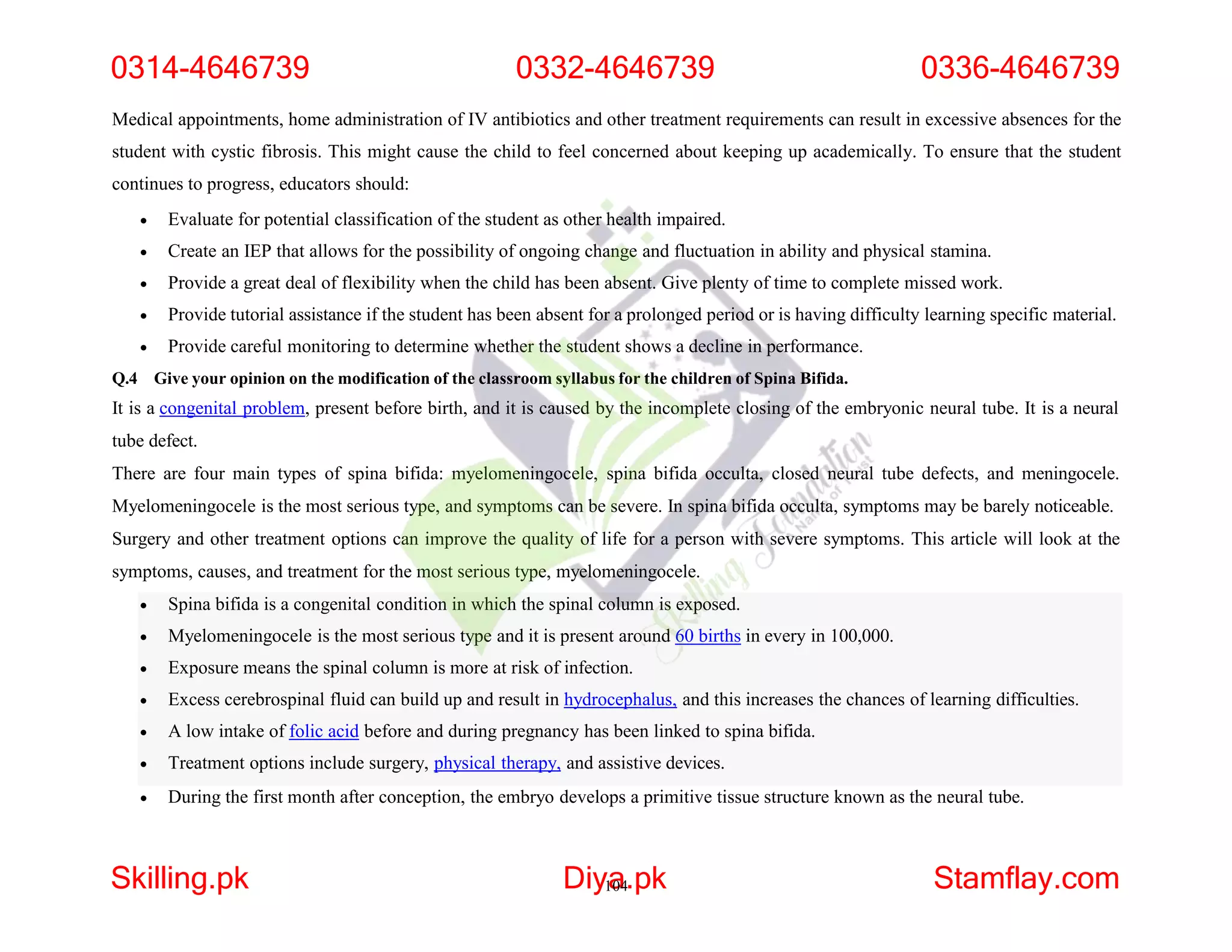 Medical appointments, home administration of IV antibiotics and other treatment requirements can result in excessive absences for the
student with cystic fibrosis. This might cause the child to feel concerned about keeping up academically. To ensure that the student
continues to progress, educators should:
 Evaluate for potential classification of the student as other health impaired.
 Create an IEP that allows for the possibility of ongoing change and fluctuation in ability and physical stamina.
 Provide a great deal of flexibility when the child has been absent. Give plenty of time to complete missed work.
 Provide tutorial assistance if the student has been absent for a prolonged period or is having difficulty learning specific material.
 Provide careful monitoring to determine whether the student shows a decline in performance.
Q.4 Give your opinion on the modification of the classroom syllabus for the children of Spina Bifida.
It is a congenital problem, present before birth, and it is caused by the incomplete closing of the embryonic neural tube. It is a neural
tube defect.
There are four main types of spina bifida: myelomeningocele, spina bifida occulta, closed neural tube defects, and meningocele.
Myelomeningocele is the most serious type, and symptoms can be severe. In spina bifida occulta, symptoms may be barely noticeable.
Surgery and other treatment options can improve the quality of life for a person with severe symptoms. This article will look at the
symptoms, causes, and treatment for the most serious type, myelomeningocele.
 Spina bifida is a congenital condition in which the spinal column is exposed.
 Myelomeningocele is the most serious type and it is present around 60 births in every in 100,000.
 Exposure means the spinal column is more at risk of infection.
 Excess cerebrospinal fluid can build up and result in hydrocephalus, and this increases the chances of learning difficulties.
 A low intake of folic acid before and during pregnancy has been linked to spina bifida.
 Treatment options include surgery, physical therapy, and assistive devices.
 During the first month after conception, the embryo develops a primitive tissue structure known as the neural tube.
0314-4646739 0332-4646739 0336-4646739
Skilling.pk Diy1
a
04.pk Stamflay.com
 