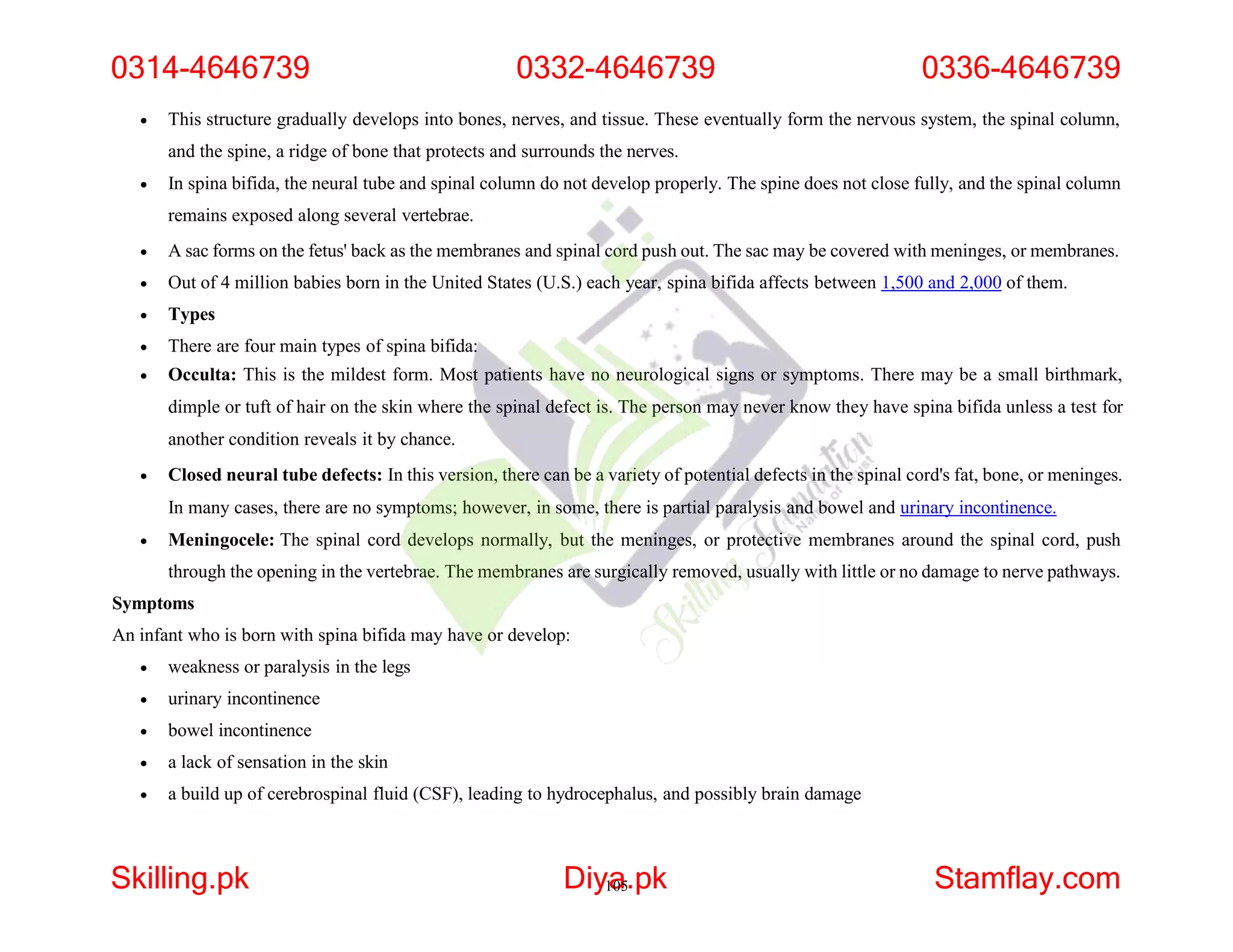  This structure gradually develops into bones, nerves, and tissue. These eventually form the nervous system, the spinal column,
and the spine, a ridge of bone that protects and surrounds the nerves.
 In spina bifida, the neural tube and spinal column do not develop properly. The spine does not close fully, and the spinal column
remains exposed along several vertebrae.
 A sac forms on the fetus' back as the membranes and spinal cord push out. The sac may be covered with meninges, or membranes.
 Out of 4 million babies born in the United States (U.S.) each year, spina bifida affects between 1,500 and 2,000 of them.
 Types
 There are four main types of spina bifida:
 Occulta: This is the mildest form. Most patients have no neurological signs or symptoms. There may be a small birthmark,
dimple or tuft of hair on the skin where the spinal defect is. The person may never know they have spina bifida unless a test for
another condition reveals it by chance.
 Closed neural tube defects: In this version, there can be a variety of potential defects in the spinal cord's fat, bone, or meninges.
In many cases, there are no symptoms; however, in some, there is partial paralysis and bowel and urinary incontinence.
 Meningocele: The spinal cord develops normally, but the meninges, or protective membranes around the spinal cord, push
through the opening in the vertebrae. The membranes are surgically removed, usually with little or no damage to nerve pathways.
Symptoms
An infant who is born with spina bifida may have or develop:
 weakness or paralysis in the legs
 urinary incontinence
 bowel incontinence
 a lack of sensation in the skin
 a build up of cerebrospinal fluid (CSF), leading to hydrocephalus, and possibly brain damage
0314-4646739 0332-4646739 0336-4646739
Skilling.pk Diy1
a
05.pk Stamflay.com
 