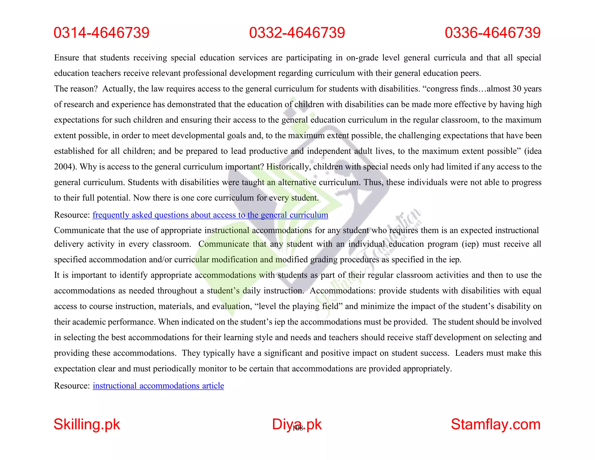 Ensure that students receiving special education services are participating in on-grade level general curricula and that all special
education teachers receive relevant professional development regarding curriculum with their general education peers.
The reason? Actually, the law requires access to the general curriculum for students with disabilities. “congress finds…almost 30 years
of research and experience has demonstrated that the education of children with disabilities can be made more effective by having high
expectations for such children and ensuring their access to the general education curriculum in the regular classroom, to the maximum
extent possible, in order to meet developmental goals and, to the maximum extent possible, the challenging expectations that have been
established for all children; and be prepared to lead productive and independent adult lives, to the maximum extent possible” (idea
2004). Why is access to the general curriculum important? Historically, children with special needs only had limited if any access to the
general curriculum. Students with disabilities were taught an alternative curriculum. Thus, these individuals were not able to progress
to their full potential. Now there is one core curriculum for every student.
Resource: frequently asked questions about access to the general curriculum
Communicate that the use of appropriate instructional accommodations for any student who requires them is an expected instructional
delivery activity in every classroom. Communicate that any student with an individual education program (iep) must receive all
specified accommodation and/or curricular modification and modified grading procedures as specified in the iep.
It is important to identify appropriate accommodations with students as part of their regular classroom activities and then to use the
accommodations as needed throughout a student’s daily instruction. Accommodations: provide students with disabilities with equal
access to course instruction, materials, and evaluation, “level the playing field” and minimize the impact of the student’s disability on
their academic performance. When indicated on the student’s iep the accommodations must be provided. The student should be involved
in selecting the best accommodations for their learning style and needs and teachers should receive staff development on selecting and
providing these accommodations. They typically have a significant and positive impact on student success. Leaders must make this
expectation clear and must periodically monitor to be certain that accommodations are provided appropriately.
Resource: instructional accommodations article
0314-4646739 0332-4646739 0336-4646739
Skilling.pk Diy1
a
08.pk Stamflay.com
 