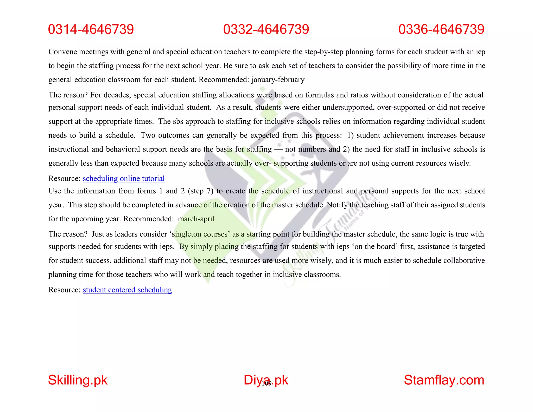 Convene meetings with general and special education teachers to complete the step-by-step planning forms for each student with an iep
to begin the staffing process for the next school year. Be sure to ask each set of teachers to consider the possibility of more time in the
general education classroom for each student. Recommended: january-february
The reason? For decades, special education staffing allocations were based on formulas and ratios without consideration of the actual
personal support needs of each individual student. As a result, students were either undersupported, over-supported or did not receive
support at the appropriate times. The sbs approach to staffing for inclusive schools relies on information regarding individual student
needs to build a schedule. Two outcomes can generally be expected from this process: 1) student achievement increases because
instructional and behavioral support needs are the basis for staffing — not numbers and 2) the need for staff in inclusive schools is
generally less than expected because many schools are actually over- supporting students or are not using current resources wisely.
Resource: scheduling online tutorial
Use the information from forms 1 and 2 (step 7) to create the schedule of instructional and personal supports for the next school
year. This step should be completed in advance of the creation of the master schedule. Notify the teaching staff of their assigned students
for the upcoming year. Recommended: march-april
The reason? Just as leaders consider ‘singleton courses’ as a starting point for building the master schedule, the same logic is true with
supports needed for students with ieps. By simply placing the staffing for students with ieps ‘on the board’ first, assistance is targeted
for student success, additional staff may not be needed, resources are used more wisely, and it is much easier to schedule collaborative
planning time for those teachers who will work and teach together in inclusive classrooms.
Resource: student centered scheduling
0314-4646739 0332-4646739 0336-4646739
Skilling.pk Diy1
a
09.pk Stamflay.com
 