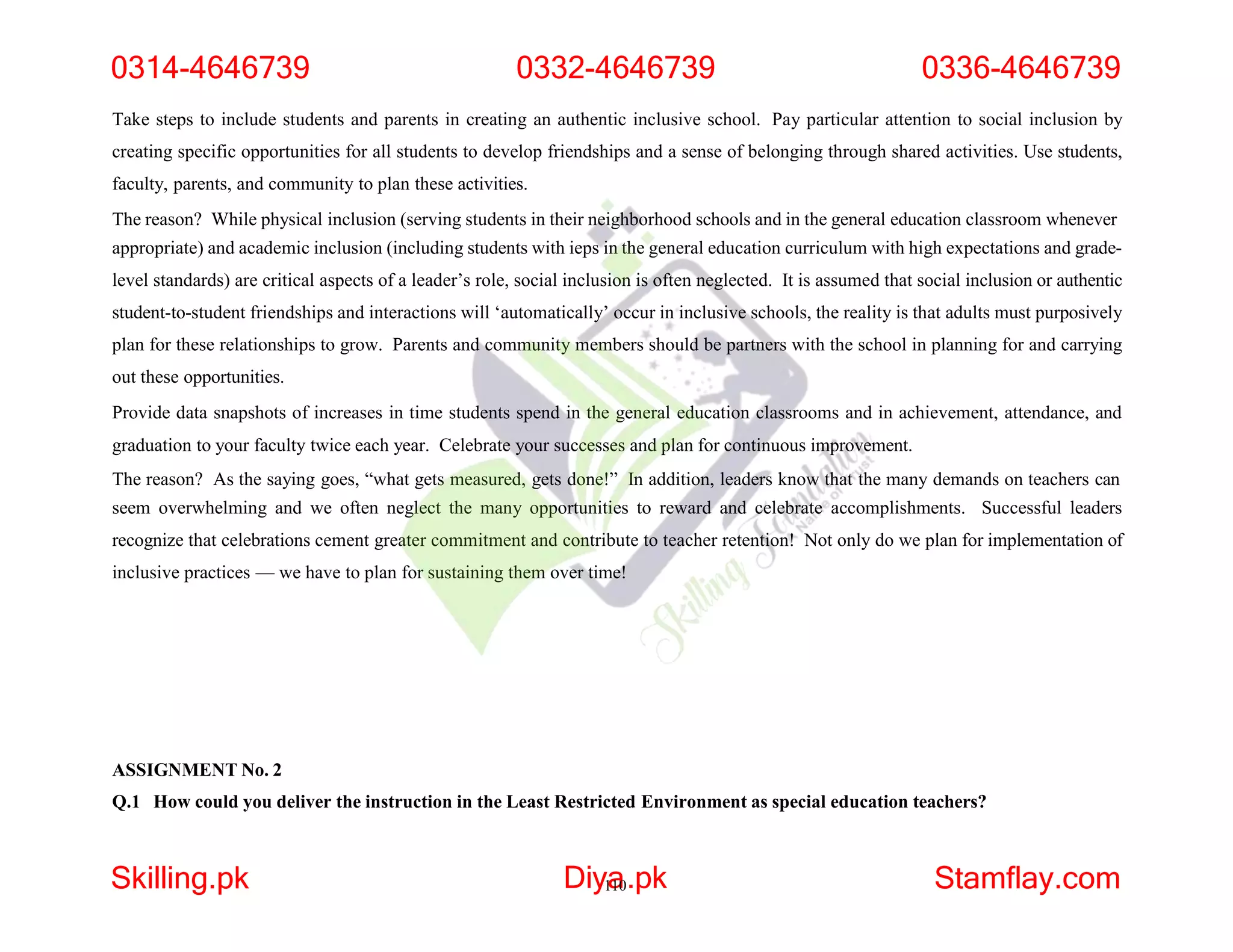Take steps to include students and parents in creating an authentic inclusive school. Pay particular attention to social inclusion by
creating specific opportunities for all students to develop friendships and a sense of belonging through shared activities. Use students,
faculty, parents, and community to plan these activities.
The reason? While physical inclusion (serving students in their neighborhood schools and in the general education classroom whenever
appropriate) and academic inclusion (including students with ieps in the general education curriculum with high expectations and grade-
level standards) are critical aspects of a leader’s role, social inclusion is often neglected. It is assumed that social inclusion or authentic
student-to-student friendships and interactions will ‘automatically’ occur in inclusive schools, the reality is that adults must purposively
plan for these relationships to grow. Parents and community members should be partners with the school in planning for and carrying
out these opportunities.
Provide data snapshots of increases in time students spend in the general education classrooms and in achievement, attendance, and
graduation to your faculty twice each year. Celebrate your successes and plan for continuous improvement.
The reason? As the saying goes, “what gets measured, gets done!” In addition, leaders know that the many demands on teachers can
seem overwhelming and we often neglect the many opportunities to reward and celebrate accomplishments. Successful leaders
recognize that celebrations cement greater commitment and contribute to teacher retention! Not only do we plan for implementation of
inclusive practices — we have to plan for sustaining them over time!
ASSIGNMENT No. 2
Q.1 How could you deliver the instruction in the Least Restricted Environment as special education teachers?
0314-4646739 0332-4646739 0336-4646739
Skilling.pk Diy1
a
10.pk Stamflay.com
 