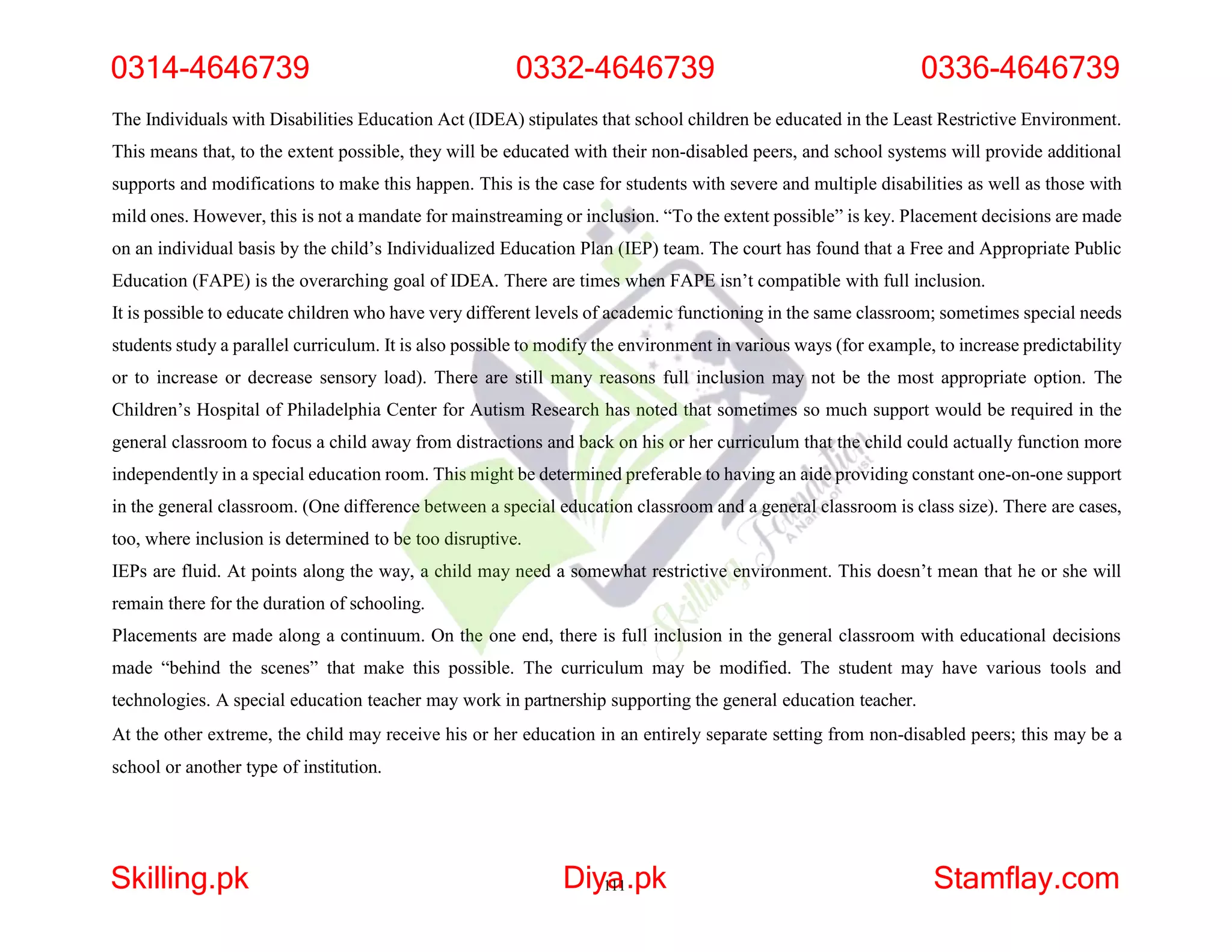 The Individuals with Disabilities Education Act (IDEA) stipulates that school children be educated in the Least Restrictive Environment.
This means that, to the extent possible, they will be educated with their non-disabled peers, and school systems will provide additional
supports and modifications to make this happen. This is the case for students with severe and multiple disabilities as well as those with
mild ones. However, this is not a mandate for mainstreaming or inclusion. “To the extent possible” is key. Placement decisions are made
on an individual basis by the child’s Individualized Education Plan (IEP) team. The court has found that a Free and Appropriate Public
Education (FAPE) is the overarching goal of IDEA. There are times when FAPE isn’t compatible with full inclusion.
It is possible to educate children who have very different levels of academic functioning in the same classroom; sometimes special needs
students study a parallel curriculum. It is also possible to modify the environment in various ways (for example, to increase predictability
or to increase or decrease sensory load). There are still many reasons full inclusion may not be the most appropriate option. The
Children’s Hospital of Philadelphia Center for Autism Research has noted that sometimes so much support would be required in the
general classroom to focus a child away from distractions and back on his or her curriculum that the child could actually function more
independently in a special education room. This might be determined preferable to having an aide providing constant one-on-one support
in the general classroom. (One difference between a special education classroom and a general classroom is class size). There are cases,
too, where inclusion is determined to be too disruptive.
IEPs are fluid. At points along the way, a child may need a somewhat restrictive environment. This doesn’t mean that he or she will
remain there for the duration of schooling.
Placements are made along a continuum. On the one end, there is full inclusion in the general classroom with educational decisions
made “behind the scenes” that make this possible. The curriculum may be modified. The student may have various tools and
technologies. A special education teacher may work in partnership supporting the general education teacher.
At the other extreme, the child may receive his or her education in an entirely separate setting from non-disabled peers; this may be a
school or another type of institution.
0314-4646739 0332-4646739 0336-4646739
Skilling.pk Diy1
a
11.pk Stamflay.com
 