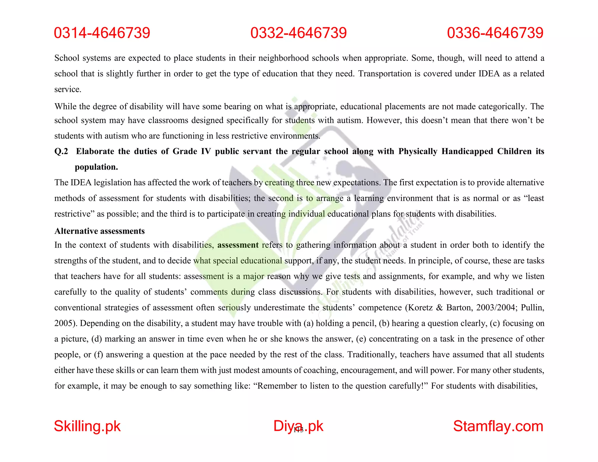 School systems are expected to place students in their neighborhood schools when appropriate. Some, though, will need to attend a
school that is slightly further in order to get the type of education that they need. Transportation is covered under IDEA as a related
service.
While the degree of disability will have some bearing on what is appropriate, educational placements are not made categorically. The
school system may have classrooms designed specifically for students with autism. However, this doesn’t mean that there won’t be
students with autism who are functioning in less restrictive environments.
Q.2 Elaborate the duties of Grade IV public servant the regular school along with Physically Handicapped Children its
population.
The IDEA legislation has affected the work of teachers by creating three new expectations. The first expectation is to provide alternative
methods of assessment for students with disabilities; the second is to arrange a learning environment that is as normal or as “least
restrictive” as possible; and the third is to participate in creating individual educational plans for students with disabilities.
Alternative assessments
In the context of students with disabilities, assessment refers to gathering information about a student in order both to identify the
strengths of the student, and to decide what special educational support, if any, the student needs. In principle, of course, these are tasks
that teachers have for all students: assessment is a major reason why we give tests and assignments, for example, and why we listen
carefully to the quality of students’ comments during class discussions. For students with disabilities, however, such traditional or
conventional strategies of assessment often seriously underestimate the students’ competence (Koretz & Barton, 2003/2004; Pullin,
2005). Depending on the disability, a student may have trouble with (a) holding a pencil, (b) hearing a question clearly, (c) focusing on
a picture, (d) marking an answer in time even when he or she knows the answer, (e) concentrating on a task in the presence of other
people, or (f) answering a question at the pace needed by the rest of the class. Traditionally, teachers have assumed that all students
either have these skills or can learn them with just modest amounts of coaching, encouragement, and will power. For many other students,
for example, it may be enough to say something like: “Remember to listen to the question carefully!” For students with disabilities,
0314-4646739 0332-4646739 0336-4646739
Skilling.pk Diy1
a
13.pk Stamflay.com
 
