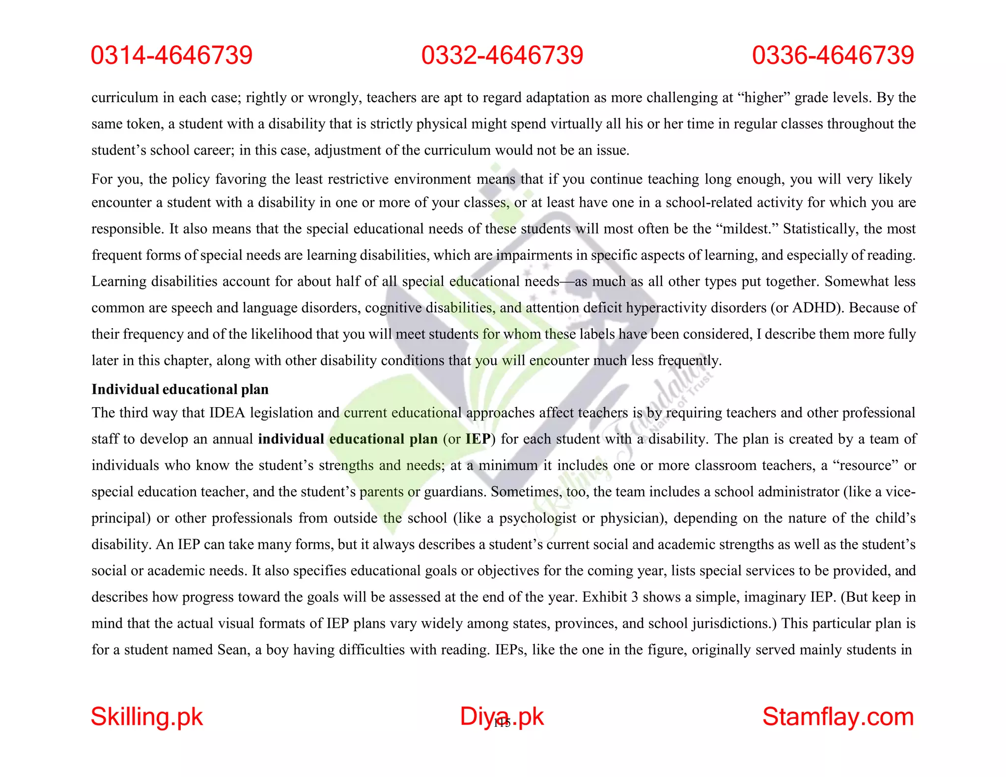 curriculum in each case; rightly or wrongly, teachers are apt to regard adaptation as more challenging at “higher” grade levels. By the
same token, a student with a disability that is strictly physical might spend virtually all his or her time in regular classes throughout the
student’s school career; in this case, adjustment of the curriculum would not be an issue.
For you, the policy favoring the least restrictive environment means that if you continue teaching long enough, you will very likely
encounter a student with a disability in one or more of your classes, or at least have one in a school-related activity for which you are
responsible. It also means that the special educational needs of these students will most often be the “mildest.” Statistically, the most
frequent forms of special needs are learning disabilities, which are impairments in specific aspects of learning, and especially of reading.
Learning disabilities account for about half of all special educational needs—as much as all other types put together. Somewhat less
common are speech and language disorders, cognitive disabilities, and attention deficit hyperactivity disorders (or ADHD). Because of
their frequency and of the likelihood that you will meet students for whom these labels have been considered, I describe them more fully
later in this chapter, along with other disability conditions that you will encounter much less frequently.
Individual educational plan
The third way that IDEA legislation and current educational approaches affect teachers is by requiring teachers and other professional
staff to develop an annual individual educational plan (or IEP) for each student with a disability. The plan is created by a team of
individuals who know the student’s strengths and needs; at a minimum it includes one or more classroom teachers, a “resource” or
special education teacher, and the student’s parents or guardians. Sometimes, too, the team includes a school administrator (like a vice-
principal) or other professionals from outside the school (like a psychologist or physician), depending on the nature of the child’s
disability. An IEP can take many forms, but it always describes a student’s current social and academic strengths as well as the student’s
social or academic needs. It also specifies educational goals or objectives for the coming year, lists special services to be provided, and
describes how progress toward the goals will be assessed at the end of the year. Exhibit 3 shows a simple, imaginary IEP. (But keep in
mind that the actual visual formats of IEP plans vary widely among states, provinces, and school jurisdictions.) This particular plan is
for a student named Sean, a boy having difficulties with reading. IEPs, like the one in the figure, originally served mainly students in
0314-4646739 0332-4646739 0336-4646739
Skilling.pk Diy1
a
15.pk Stamflay.com
 