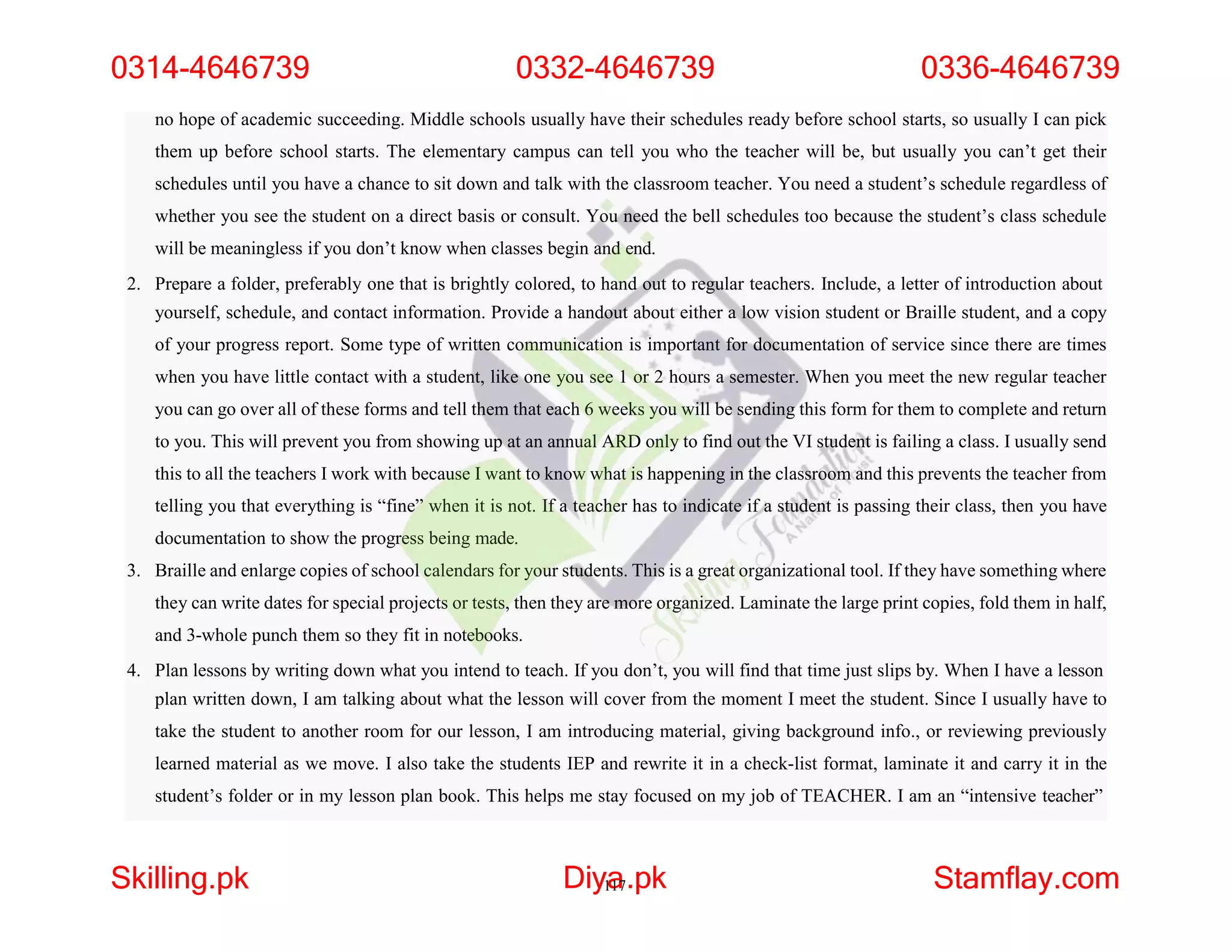 no hope of academic succeeding. Middle schools usually have their schedules ready before school starts, so usually I can pick
them up before school starts. The elementary campus can tell you who the teacher will be, but usually you can’t get their
schedules until you have a chance to sit down and talk with the classroom teacher. You need a student’s schedule regardless of
whether you see the student on a direct basis or consult. You need the bell schedules too because the student’s class schedule
will be meaningless if you don’t know when classes begin and end.
2. Prepare a folder, preferably one that is brightly colored, to hand out to regular teachers. Include, a letter of introduction about
yourself, schedule, and contact information. Provide a handout about either a low vision student or Braille student, and a copy
of your progress report. Some type of written communication is important for documentation of service since there are times
when you have little contact with a student, like one you see 1 or 2 hours a semester. When you meet the new regular teacher
you can go over all of these forms and tell them that each 6 weeks you will be sending this form for them to complete and return
to you. This will prevent you from showing up at an annual ARD only to find out the VI student is failing a class. I usually send
this to all the teachers I work with because I want to know what is happening in the classroom and this prevents the teacher from
telling you that everything is “fine” when it is not. If a teacher has to indicate if a student is passing their class, then you have
documentation to show the progress being made.
3. Braille and enlarge copies of school calendars for your students. This is a great organizational tool. If they have something where
they can write dates for special projects or tests, then they are more organized. Laminate the large print copies, fold them in half,
and 3-whole punch them so they fit in notebooks.
4. Plan lessons by writing down what you intend to teach. If you don’t, you will find that time just slips by. When I have a lesson
plan written down, I am talking about what the lesson will cover from the moment I meet the student. Since I usually have to
take the student to another room for our lesson, I am introducing material, giving background info., or reviewing previously
learned material as we move. I also take the students IEP and rewrite it in a check-list format, laminate it and carry it in the
student’s folder or in my lesson plan book. This helps me stay focused on my job of TEACHER. I am an “intensive teacher”
0314-4646739 0332-4646739 0336-4646739
Skilling.pk Diy1
a
17.pk Stamflay.com
 