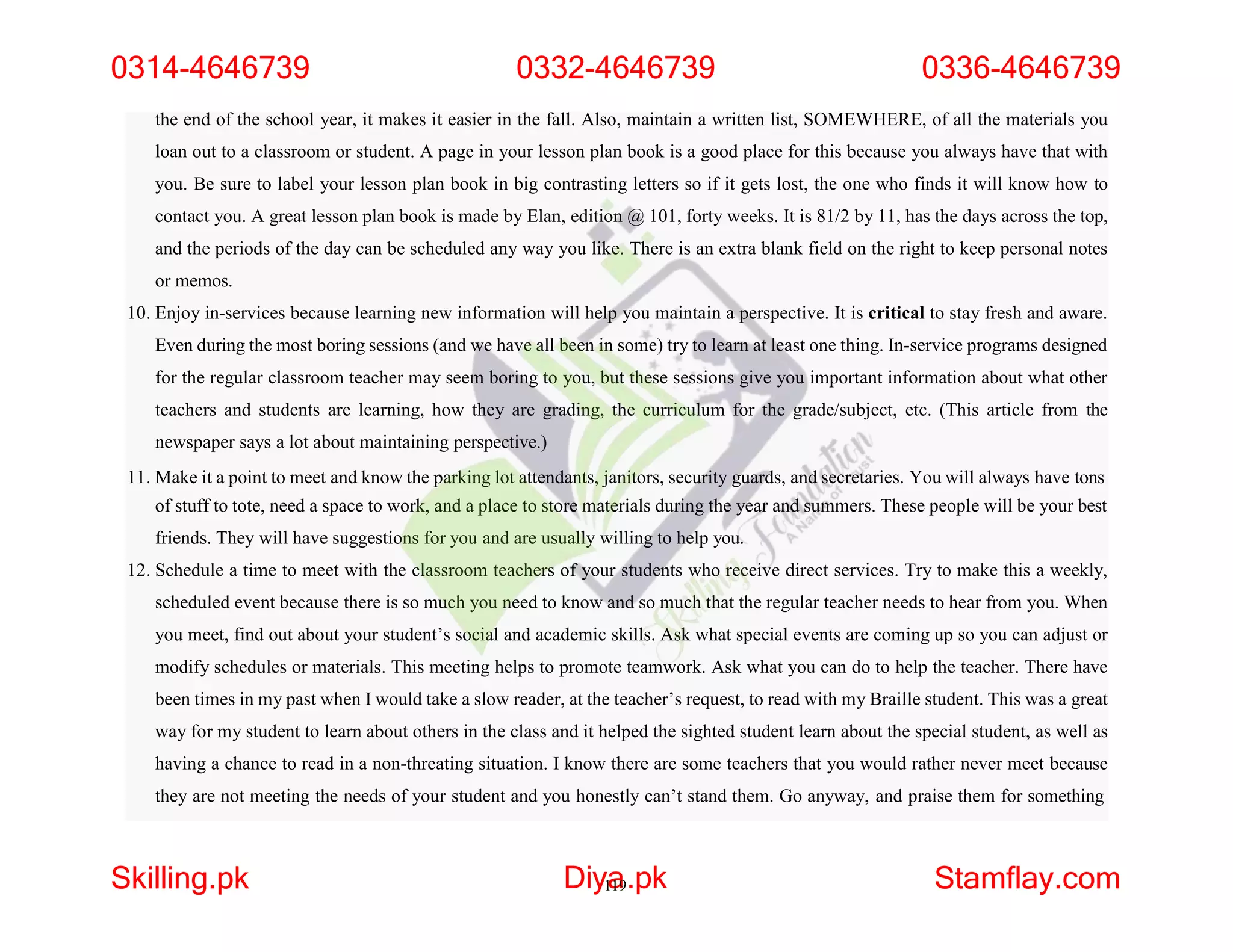 the end of the school year, it makes it easier in the fall. Also, maintain a written list, SOMEWHERE, of all the materials you
loan out to a classroom or student. A page in your lesson plan book is a good place for this because you always have that with
you. Be sure to label your lesson plan book in big contrasting letters so if it gets lost, the one who finds it will know how to
contact you. A great lesson plan book is made by Elan, edition @ 101, forty weeks. It is 81/2 by 11, has the days across the top,
and the periods of the day can be scheduled any way you like. There is an extra blank field on the right to keep personal notes
or memos.
10. Enjoy in-services because learning new information will help you maintain a perspective. It is critical to stay fresh and aware.
Even during the most boring sessions (and we have all been in some) try to learn at least one thing. In-service programs designed
for the regular classroom teacher may seem boring to you, but these sessions give you important information about what other
teachers and students are learning, how they are grading, the curriculum for the grade/subject, etc. (This article from the
newspaper says a lot about maintaining perspective.)
11. Make it a point to meet and know the parking lot attendants, janitors, security guards, and secretaries. You will always have tons
of stuff to tote, need a space to work, and a place to store materials during the year and summers. These people will be your best
friends. They will have suggestions for you and are usually willing to help you.
12. Schedule a time to meet with the classroom teachers of your students who receive direct services. Try to make this a weekly,
scheduled event because there is so much you need to know and so much that the regular teacher needs to hear from you. When
you meet, find out about your student’s social and academic skills. Ask what special events are coming up so you can adjust or
modify schedules or materials. This meeting helps to promote teamwork. Ask what you can do to help the teacher. There have
been times in my past when I would take a slow reader, at the teacher’s request, to read with my Braille student. This was a great
way for my student to learn about others in the class and it helped the sighted student learn about the special student, as well as
having a chance to read in a non-threating situation. I know there are some teachers that you would rather never meet because
they are not meeting the needs of your student and you honestly can’t stand them. Go anyway, and praise them for something
0314-4646739 0332-4646739 0336-4646739
Skilling.pk Diy1
a
19.pk Stamflay.com
 