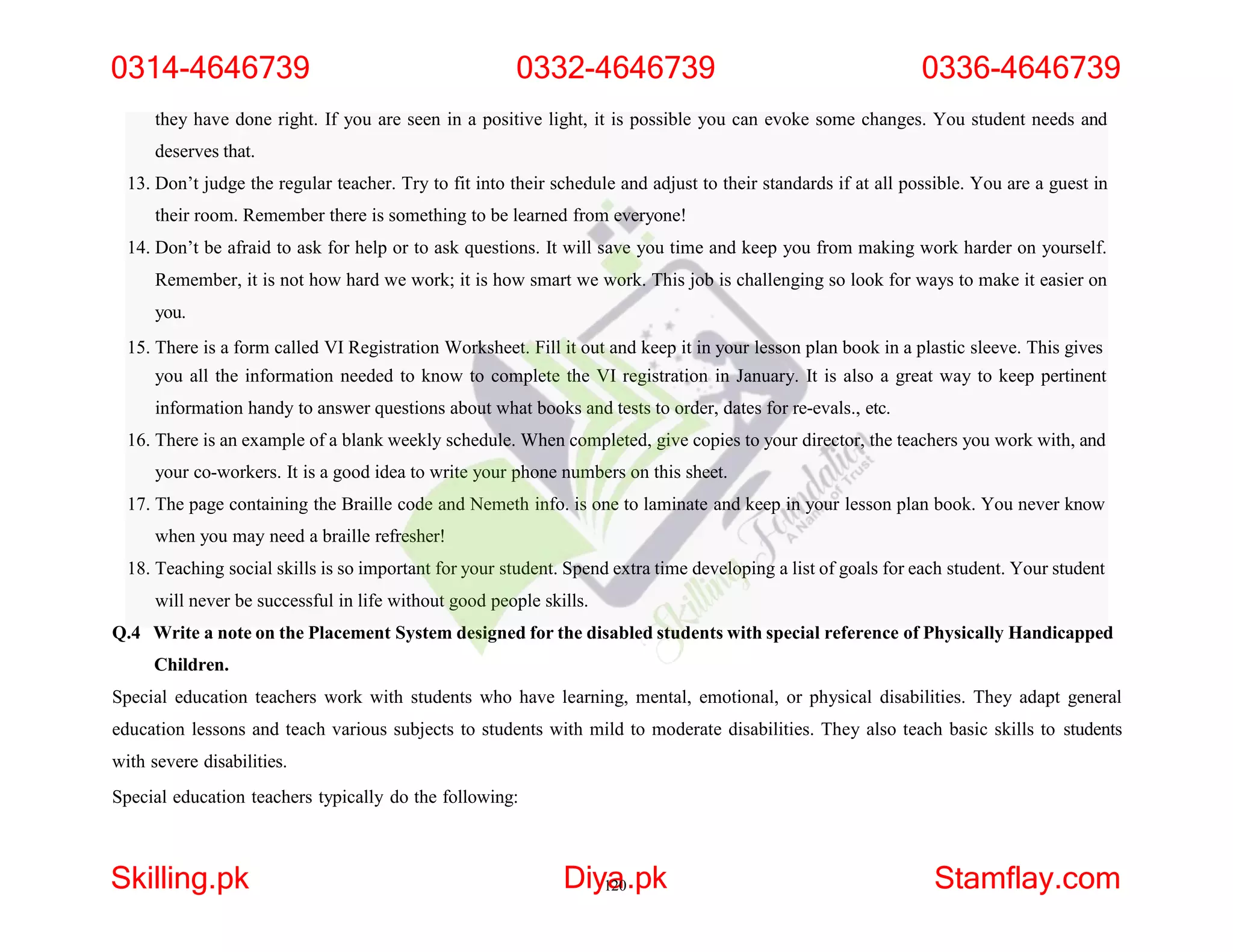 they have done right. If you are seen in a positive light, it is possible you can evoke some changes. You student needs and
deserves that.
13. Don’t judge the regular teacher. Try to fit into their schedule and adjust to their standards if at all possible. You are a guest in
their room. Remember there is something to be learned from everyone!
14. Don’t be afraid to ask for help or to ask questions. It will save you time and keep you from making work harder on yourself.
Remember, it is not how hard we work; it is how smart we work. This job is challenging so look for ways to make it easier on
you.
15. There is a form called VI Registration Worksheet. Fill it out and keep it in your lesson plan book in a plastic sleeve. This gives
you all the information needed to know to complete the VI registration in January. It is also a great way to keep pertinent
information handy to answer questions about what books and tests to order, dates for re-evals., etc.
16. There is an example of a blank weekly schedule. When completed, give copies to your director, the teachers you work with, and
your co-workers. It is a good idea to write your phone numbers on this sheet.
17. The page containing the Braille code and Nemeth info. is one to laminate and keep in your lesson plan book. You never know
when you may need a braille refresher!
18. Teaching social skills is so important for your student. Spend extra time developing a list of goals for each student. Your student
will never be successful in life without good people skills.
Q.4 Write a note on the Placement System designed for the disabled students with special reference of Physically Handicapped
Children.
Special education teachers work with students who have learning, mental, emotional, or physical disabilities. They adapt general
education lessons and teach various subjects to students with mild to moderate disabilities. They also teach basic skills to students
with severe disabilities.
Special education teachers typically do the following:
0314-4646739 0332-4646739 0336-4646739
Skilling.pk Diy1
a
20.pk Stamflay.com
 