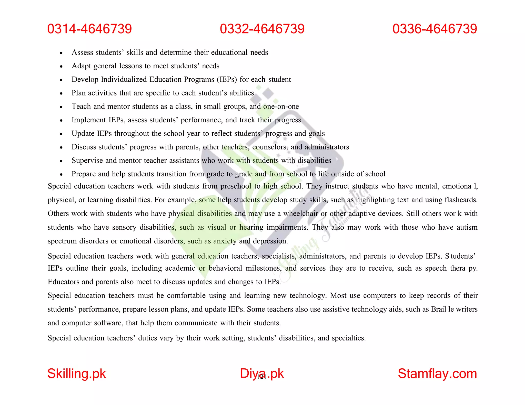  Assess students’ skills and determine their educational needs
 Adapt general lessons to meet students’ needs
 Develop Individualized Education Programs (IEPs) for each student
 Plan activities that are specific to each student’s abilities
 Teach and mentor students as a class, in small groups, and one-on-one
 Implement IEPs, assess students’ performance, and track their progress
 Update IEPs throughout the school year to reflect students’ progress and goals
 Discuss students’ progress with parents, other teachers, counselors, and administrators
 Supervise and mentor teacher assistants who work with students with disabilities
 Prepare and help students transition from grade to grade and from school to life outside of school
Special education teachers work with students from preschool to high school. They instruct students who have mental, emotiona l,
physical, or learning disabilities. For example, some help students develop study skills, such as highlighting text and using flashcards.
Others work with students who have physical disabilities and may use a wheelchair or other adaptive devices. Still others wor k with
students who have sensory disabilities, such as visual or hearing impairments. They also may work with those who have autism
spectrum disorders or emotional disorders, such as anxiety and depression.
Special education teachers work with general education teachers, specialists, administrators, and parents to develop IEPs. S tudents’
IEPs outline their goals, including academic or behavioral milestones, and services they are to receive, such as speech thera py.
Educators and parents also meet to discuss updates and changes to IEPs.
Special education teachers must be comfortable using and learning new technology. Most use computers to keep records of their
students’ performance, prepare lesson plans, and update IEPs. Some teachers also use assistive technology aids, such as Brail le writers
and computer software, that help them communicate with their students.
Special education teachers’ duties vary by their work setting, students’ disabilities, and specialties.
0314-4646739 0332-4646739
Skilling.pk Diy1
a
21.pk Stamflay.com
0336-4646739
 