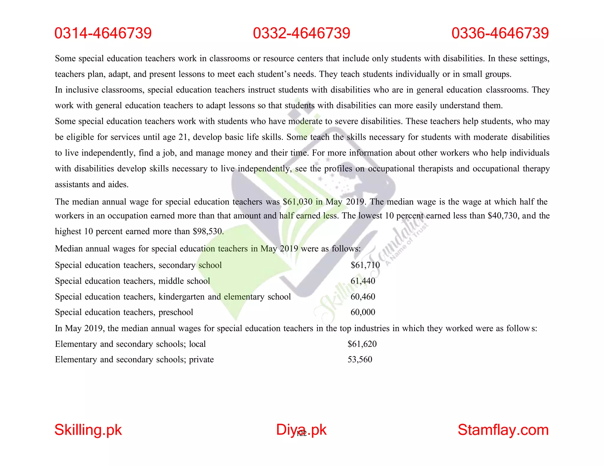 Some special education teachers work in classrooms or resource centers that include only students with disabilities. In these settings,
teachers plan, adapt, and present lessons to meet each student’s needs. They teach students individually or in small groups.
In inclusive classrooms, special education teachers instruct students with disabilities who are in general education classrooms. They
work with general education teachers to adapt lessons so that students with disabilities can more easily understand them.
Some special education teachers work with students who have moderate to severe disabilities. These teachers help students, who may
be eligible for services until age 21, develop basic life skills. Some teach the skills necessary for students with moderate disabilities
to live independently, find a job, and manage money and their time. For more information about other workers who help individuals
with disabilities develop skills necessary to live independently, see the profiles on occupational therapists and occupational therapy
assistants and aides.
The median annual wage for special education teachers was $61,030 in May 2019. The median wage is the wage at which half the
workers in an occupation earned more than that amount and half earned less. The lowest 10 percent earned less than $40,730, and the
highest 10 percent earned more than $98,530.
Median annual wages for special education teachers in May 2019 were as follows:
Special education teachers, secondary school $61,710
Special education teachers, middle school 61,440
Special education teachers, kindergarten and elementary school 60,460
Special education teachers, preschool 60,000
In May 2019, the median annual wages for special education teachers in the top industries in which they worked were as follows:
Elementary and secondary schools; local $61,620
Elementary and secondary schools; private 53,560
0314-4646739 0332-4646739 0336-4646739
Skilling.pk Diy1
a
22.pk Stamflay.com
 