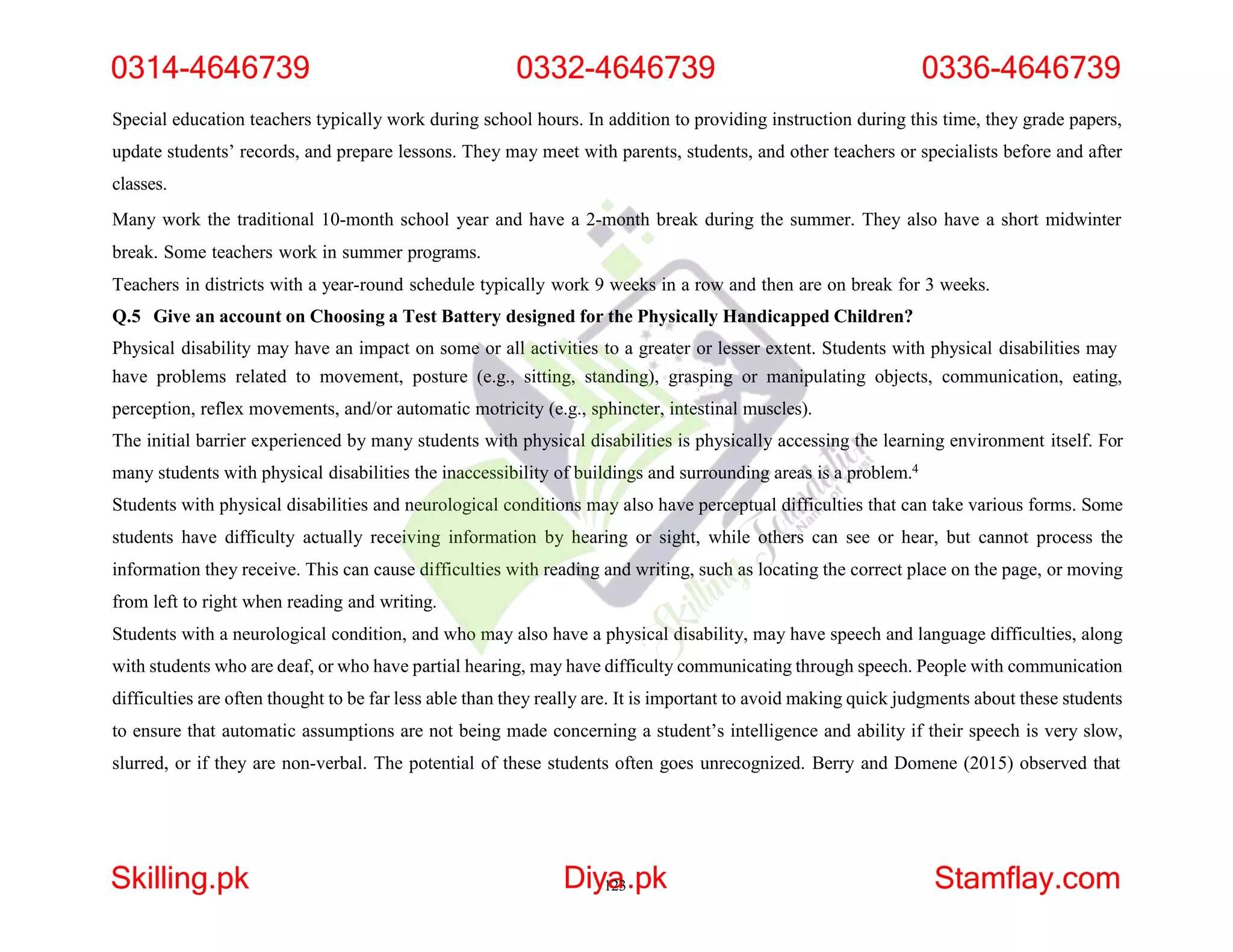 Special education teachers typically work during school hours. In addition to providing instruction during this time, they grade papers,
update students’ records, and prepare lessons. They may meet with parents, students, and other teachers or specialists before and after
classes.
Many work the traditional 10-month school year and have a 2-month break during the summer. They also have a short midwinter
break. Some teachers work in summer programs.
Teachers in districts with a year-round schedule typically work 9 weeks in a row and then are on break for 3 weeks.
Q.5 Give an account on Choosing a Test Battery designed for the Physically Handicapped Children?
Physical disability may have an impact on some or all activities to a greater or lesser extent. Students with physical disabilities may
have problems related to movement, posture (e.g., sitting, standing), grasping or manipulating objects, communication, eating,
perception, reflex movements, and/or automatic motricity (e.g., sphincter, intestinal muscles).
The initial barrier experienced by many students with physical disabilities is physically accessing the learning environment itself. For
many students with physical disabilities the inaccessibility of buildings and surrounding areas is a problem.4
Students with physical disabilities and neurological conditions may also have perceptual difficulties that can take various forms. Some
students have difficulty actually receiving information by hearing or sight, while others can see or hear, but cannot process the
information they receive. This can cause difficulties with reading and writing, such as locating the correct place on the page, or moving
from left to right when reading and writing.
Students with a neurological condition, and who may also have a physical disability, may have speech and language difficulties, along
with students who are deaf, or who have partial hearing, may have difficulty communicating through speech. People with communication
difficulties are often thought to be far less able than they really are. It is important to avoid making quick judgments about these students
to ensure that automatic assumptions are not being made concerning a student’s intelligence and ability if their speech is very slow,
slurred, or if they are non-verbal. The potential of these students often goes unrecognized. Berry and Domene (2015) observed that
0314-4646739 0332-4646739 0336-4646739
Skilling.pk Diy1
a
23.pk Stamflay.com
 
