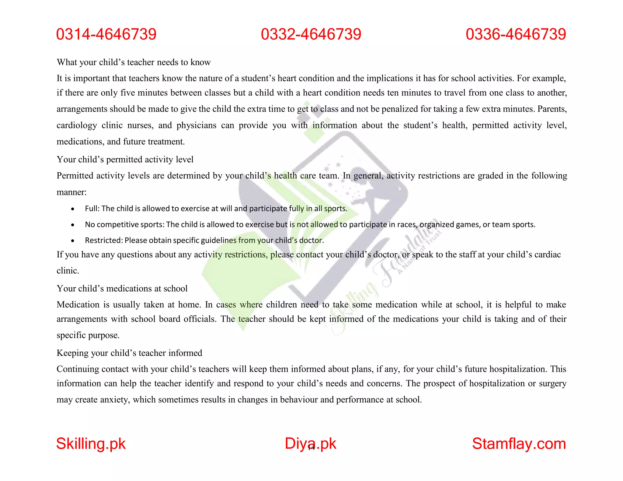What your child’s teacher needs to know
It is important that teachers know the nature of a student’s heart condition and the implications it has for school activities. For example,
if there are only five minutes between classes but a child with a heart condition needs ten minutes to travel from one class to another,
arrangements should be made to give the child the extra time to get to class and not be penalized for taking a few extra minutes. Parents,
cardiology clinic nurses, and physicians can provide you with information about the student’s health, permitted activity level,
medications, and future treatment.
Your child’s permitted activity level
Permitted activity levels are determined by your child’s health care team. In general, activity restrictions are graded in the following
manner:
 Full: The child is allowed to exercise at will and participate fully in all sports.
 No competitive sports: The child is allowed to exercise but is not allowed to participate in races, organized games, or team sports.
 Restricted: Please obtain specific guidelines from your child’s doctor.
If you have any questions about any activity restrictions, please contact your child’s doctor, or speak to the staff at your child’s cardiac
clinic.
Your child’s medications at school
Medication is usually taken at home. In cases where children need to take some medication while at school, it is helpful to make
arrangements with school board officials. The teacher should be kept informed of the medications your child is taking and of their
specific purpose.
Keeping your child’s teacher informed
Continuing contact with your child’s teachers will keep them informed about plans, if any, for your child’s future hospitalization. This
information can help the teacher identify and respond to your child’s needs and concerns. The prospect of hospitalization or surgery
may create anxiety, which sometimes results in changes in behaviour and performance at school.
0314-4646739 0332-4646739 0336-4646739
Skilling.pk Diya
14.pk Stamflay.com
 