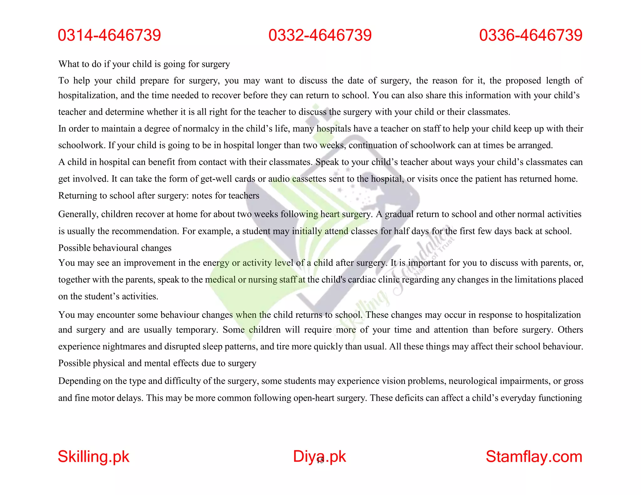 What to do if your child is going for surgery
To help your child prepare for surgery, you may want to discuss the date of surgery, the reason for it, the proposed length of
hospitalization, and the time needed to recover before they can return to school. You can also share this information with your child’s
teacher and determine whether it is all right for the teacher to discuss the surgery with your child or their classmates.
In order to maintain a degree of normalcy in the child’s life, many hospitals have a teacher on staff to help your child keep up with their
schoolwork. If your child is going to be in hospital longer than two weeks, continuation of schoolwork can at times be arranged.
A child in hospital can benefit from contact with their classmates. Speak to your child’s teacher about ways your child’s classmates can
get involved. It can take the form of get-well cards or audio cassettes sent to the hospital, or visits once the patient has returned home.
Returning to school after surgery: notes for teachers
Generally, children recover at home for about two weeks following heart surgery. A gradual return to school and other normal activities
is usually the recommendation. For example, a student may initially attend classes for half days for the first few days back at school.
Possible behavioural changes
You may see an improvement in the energy or activity level of a child after surgery. It is important for you to discuss with parents, or,
together with the parents, speak to the medical or nursing staff at the child's cardiac clinic regarding any changes in the limitations placed
on the student’s activities.
You may encounter some behaviour changes when the child returns to school. These changes may occur in response to hospitalization
and surgery and are usually temporary. Some children will require more of your time and attention than before surgery. Others
experience nightmares and disrupted sleep patterns, and tire more quickly than usual. All these things may affect their school behaviour.
Possible physical and mental effects due to surgery
Depending on the type and difficulty of the surgery, some students may experience vision problems, neurological impairments, or gross
and fine motor delays. This may be more common following open-heart surgery. These deficits can affect a child’s everyday functioning
0314-4646739 0332-4646739 0336-4646739
Skilling.pk Diya
15.pk Stamflay.com
 