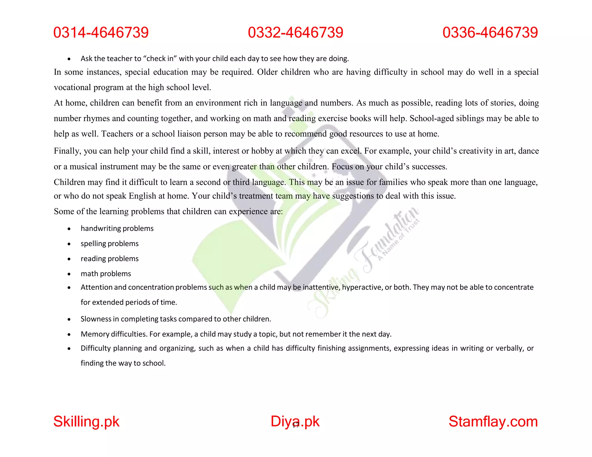  Ask the teacher to “check in” with your child each day to see how they are doing.
In some instances, special education may be required. Older children who are having difficulty in school may do well in a special
vocational program at the high school level.
At home, children can benefit from an environment rich in language and numbers. As much as possible, reading lots of stories, doing
number rhymes and counting together, and working on math and reading exercise books will help. School-aged siblings may be able to
help as well. Teachers or a school liaison person may be able to recommend good resources to use at home.
Finally, you can help your child find a skill, interest or hobby at which they can excel. For example, your child’s creativity in art, dance
or a musical instrument may be the same or even greater than other children. Focus on your child’s successes.
Children may find it difficult to learn a second or third language. This may be an issue for families who speak more than one language,
or who do not speak English at home. Your child’s treatment team may have suggestions to deal with this issue.
Some of the learning problems that children can experience are:
 handwriting problems
 spelling problems
 reading problems
 math problems
 Attention and concentrationproblems such as when a child may be inattentive, hyperactive, or both. They may not be able to concentrate
for extended periods of time.
 Slowness in completing tasks compared to other children.
 Memory difficulties. For example, a child may study a topic, but not remember it the next day.
 Difficulty planning and organizing, such as when a child has difficulty finishing assignments, expressing ideas in writing or verbally, or
finding the way to school.
0314-4646739 0332-4646739 0336-4646739
Skilling.pk Diya
17.pk Stamflay.com
 