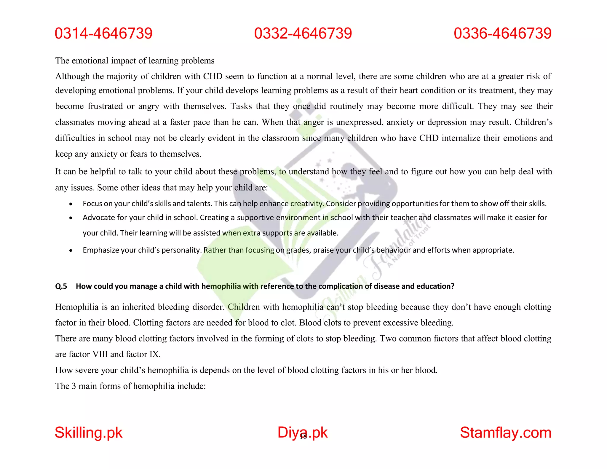 The emotional impact of learning problems
Although the majority of children with CHD seem to function at a normal level, there are some children who are at a greater risk of
developing emotional problems. If your child develops learning problems as a result of their heart condition or its treatment, they may
become frustrated or angry with themselves. Tasks that they once did routinely may become more difficult. They may see their
classmates moving ahead at a faster pace than he can. When that anger is unexpressed, anxiety or depression may result. Children’s
difficulties in school may not be clearly evident in the classroom since many children who have CHD internalize their emotions and
keep any anxiety or fears to themselves.
It can be helpful to talk to your child about these problems, to understand how they feel and to figure out how you can help deal with
any issues. Some other ideas that may help your child are:
 Focus on your child’s skills and talents. This can help enhance creativity. Consider providing opportunities for them to show off their skills.
 Advocate for your child in school. Creating a supportive environment in school with their teacher and classmates will make it easier for
your child. Their learning will be assisted when extra supports are available.
 Emphasize your child’s personality. Rather than focusing on grades, praise your child’s behaviour and efforts when appropriate.
Q.5 How could you manage a child with hemophilia with reference to the complication of disease and education?
Hemophilia is an inherited bleeding disorder. Children with hemophilia can’t stop bleeding because they don’t have enough clotting
factor in their blood. Clotting factors are needed for blood to clot. Blood clots to prevent excessive bleeding.
There are many blood clotting factors involved in the forming of clots to stop bleeding. Two common factors that affect blood clotting
are factor VIII and factor IX.
How severe your child’s hemophilia is depends on the level of blood clotting factors in his or her blood.
The 3 main forms of hemophilia include:
0314-4646739 0332-4646739 0336-4646739
Skilling.pk Diya
18.pk Stamflay.com
 
