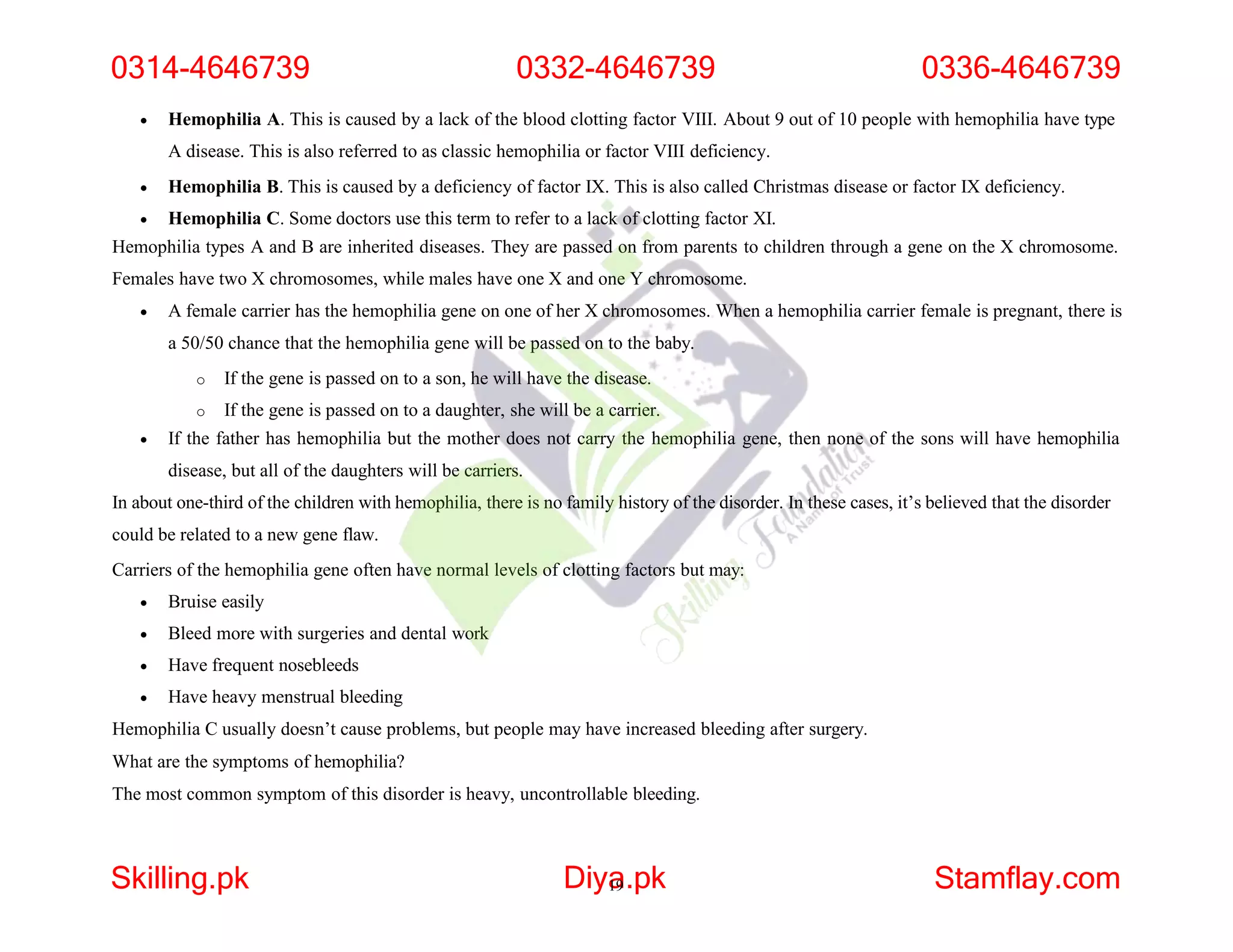  Hemophilia A. This is caused by a lack of the blood clotting factor VIII. About 9 out of 10 people with hemophilia have type
A disease. This is also referred to as classic hemophilia or factor VIII deficiency.
 Hemophilia B. This is caused by a deficiency of factor IX. This is also called Christmas disease or factor IX deficiency.
 Hemophilia C. Some doctors use this term to refer to a lack of clotting factor XI.
Hemophilia types A and B are inherited diseases. They are passed on from parents to children through a gene on the X chromosome.
Females have two X chromosomes, while males have one X and one Y chromosome.
 A female carrier has the hemophilia gene on one of her X chromosomes. When a hemophilia carrier female is pregnant, there is
a 50/50 chance that the hemophilia gene will be passed on to the baby.
o If the gene is passed on to a son, he will have the disease.
o If the gene is passed on to a daughter, she will be a carrier.
 If the father has hemophilia but the mother does not carry the hemophilia gene, then none of the sons will have hemophilia
disease, but all of the daughters will be carriers.
In about one-third of the children with hemophilia, there is no family history of the disorder. In these cases, it’s believed that the disorder
could be related to a new gene flaw.
Carriers of the hemophilia gene often have normal levels of clotting factors but may:
 Bruise easily
 Bleed more with surgeries and dental work
 Have frequent nosebleeds
 Have heavy menstrual bleeding
Hemophilia C usually doesn’t cause problems, but people may have increased bleeding after surgery.
What are the symptoms of hemophilia?
The most common symptom of this disorder is heavy, uncontrollable bleeding.
0314-4646739 0332-4646739 0336-4646739
Skilling.pk Diya
19.pk Stamflay.com
 