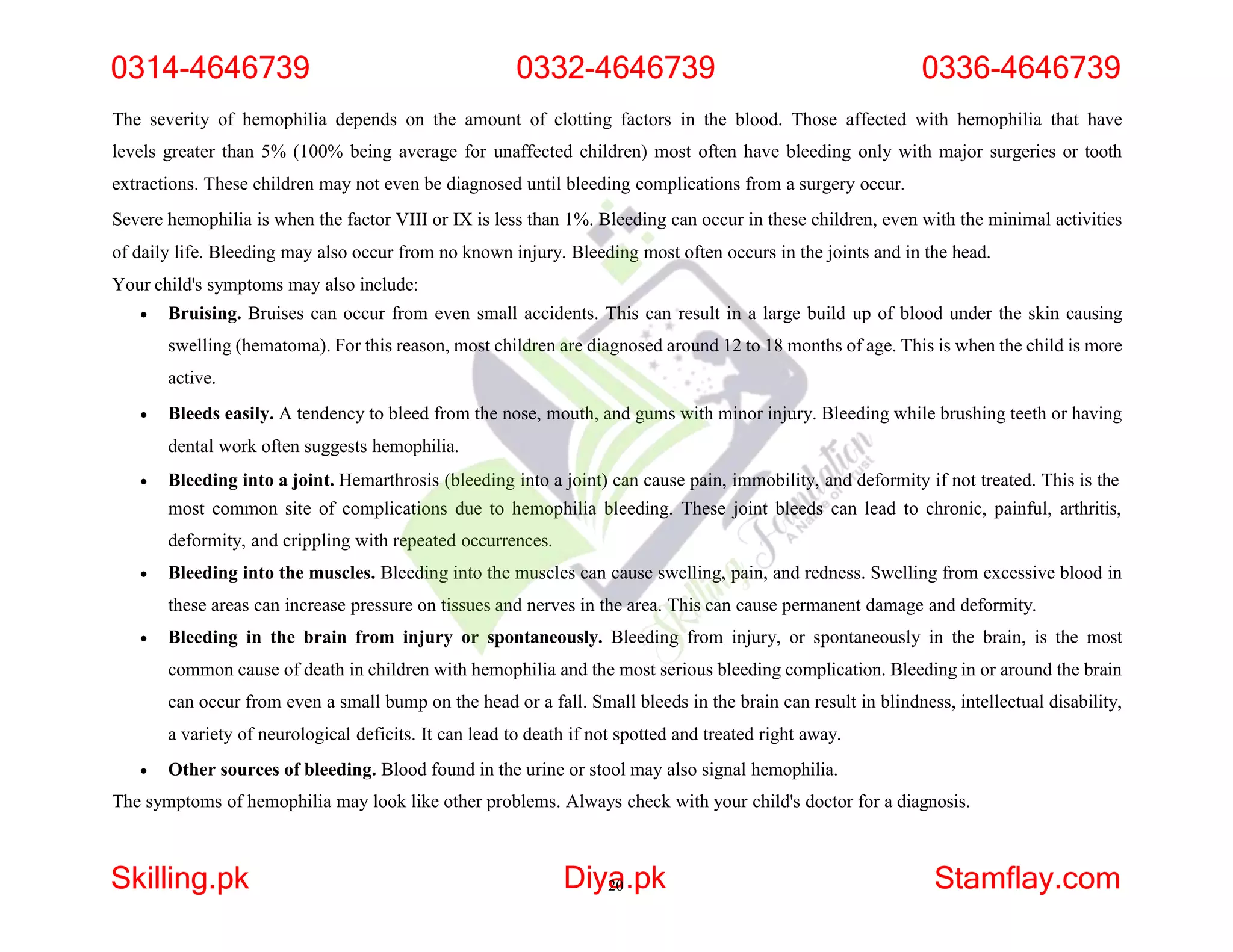 The severity of hemophilia depends on the amount of clotting factors in the blood. Those affected with hemophilia that have
levels greater than 5% (100% being average for unaffected children) most often have bleeding only with major surgeries or tooth
extractions. These children may not even be diagnosed until bleeding complications from a surgery occur.
Severe hemophilia is when the factor VIII or IX is less than 1%. Bleeding can occur in these children, even with the minimal activities
of daily life. Bleeding may also occur from no known injury. Bleeding most often occurs in the joints and in the head.
Your child's symptoms may also include:
 Bruising. Bruises can occur from even small accidents. This can result in a large build up of blood under the skin causing
swelling (hematoma). For this reason, most children are diagnosed around 12 to 18 months of age. This is when the child is more
active.
 Bleeds easily. A tendency to bleed from the nose, mouth, and gums with minor injury. Bleeding while brushing teeth or having
dental work often suggests hemophilia.
 Bleeding into a joint. Hemarthrosis (bleeding into a joint) can cause pain, immobility, and deformity if not treated. This is the
most common site of complications due to hemophilia bleeding. These joint bleeds can lead to chronic, painful, arthritis,
deformity, and crippling with repeated occurrences.
 Bleeding into the muscles. Bleeding into the muscles can cause swelling, pain, and redness. Swelling from excessive blood in
these areas can increase pressure on tissues and nerves in the area. This can cause permanent damage and deformity.
 Bleeding in the brain from injury or spontaneously. Bleeding from injury, or spontaneously in the brain, is the most
common cause of death in children with hemophilia and the most serious bleeding complication. Bleeding in or around the brain
can occur from even a small bump on the head or a fall. Small bleeds in the brain can result in blindness, intellectual disability,
a variety of neurological deficits. It can lead to death if not spotted and treated right away.
 Other sources of bleeding. Blood found in the urine or stool may also signal hemophilia.
The symptoms of hemophilia may look like other problems. Always check with your child's doctor for a diagnosis.
0314-4646739 0332-4646739 0336-4646739
Skilling.pk Diya
20.pk Stamflay.com
 