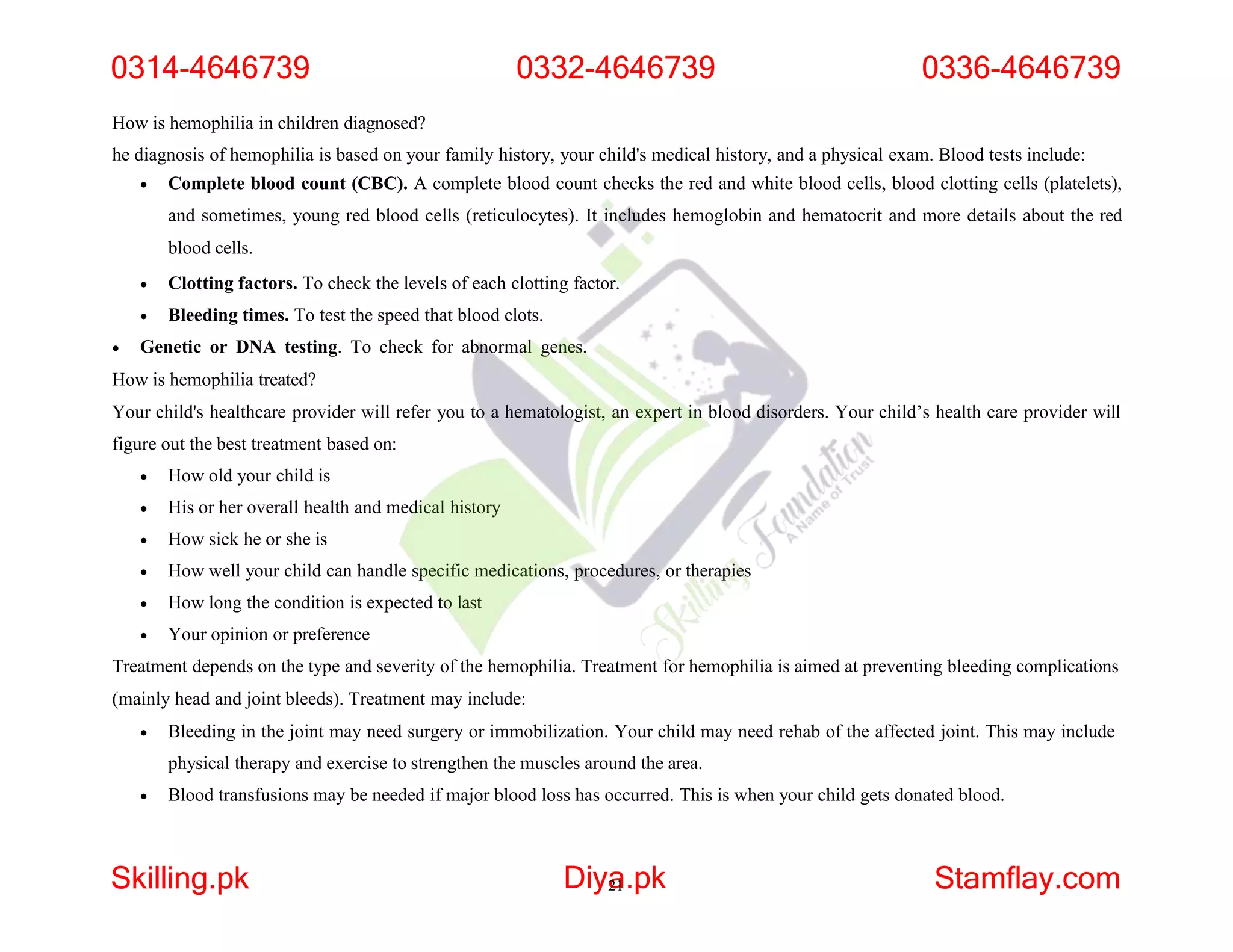 How is hemophilia in children diagnosed?
he diagnosis of hemophilia is based on your family history, your child's medical history, and a physical exam. Blood tests include:
 Complete blood count (CBC). A complete blood count checks the red and white blood cells, blood clotting cells (platelets),
and sometimes, young red blood cells (reticulocytes). It includes hemoglobin and hematocrit and more details about the red
blood cells.
 Clotting factors. To check the levels of each clotting factor.
 Bleeding times. To test the speed that blood clots.
 Genetic or DNA testing. To check for abnormal genes.
How is hemophilia treated?
Your child's healthcare provider will refer you to a hematologist, an expert in blood disorders. Your child’s health care provider will
figure out the best treatment based on:
 How old your child is
 His or her overall health and medical history
 How sick he or she is
 How well your child can handle specific medications, procedures, or therapies
 How long the condition is expected to last
 Your opinion or preference
Treatment depends on the type and severity of the hemophilia. Treatment for hemophilia is aimed at preventing bleeding complications
(mainly head and joint bleeds). Treatment may include:
 Bleeding in the joint may need surgery or immobilization. Your child may need rehab of the affected joint. This may include
physical therapy and exercise to strengthen the muscles around the area.
 Blood transfusions may be needed if major blood loss has occurred. This is when your child gets donated blood.
0314-4646739
Skilling.pk Diya
21.pk Stamflay.com
0332-4646739 0336-4646739
 
