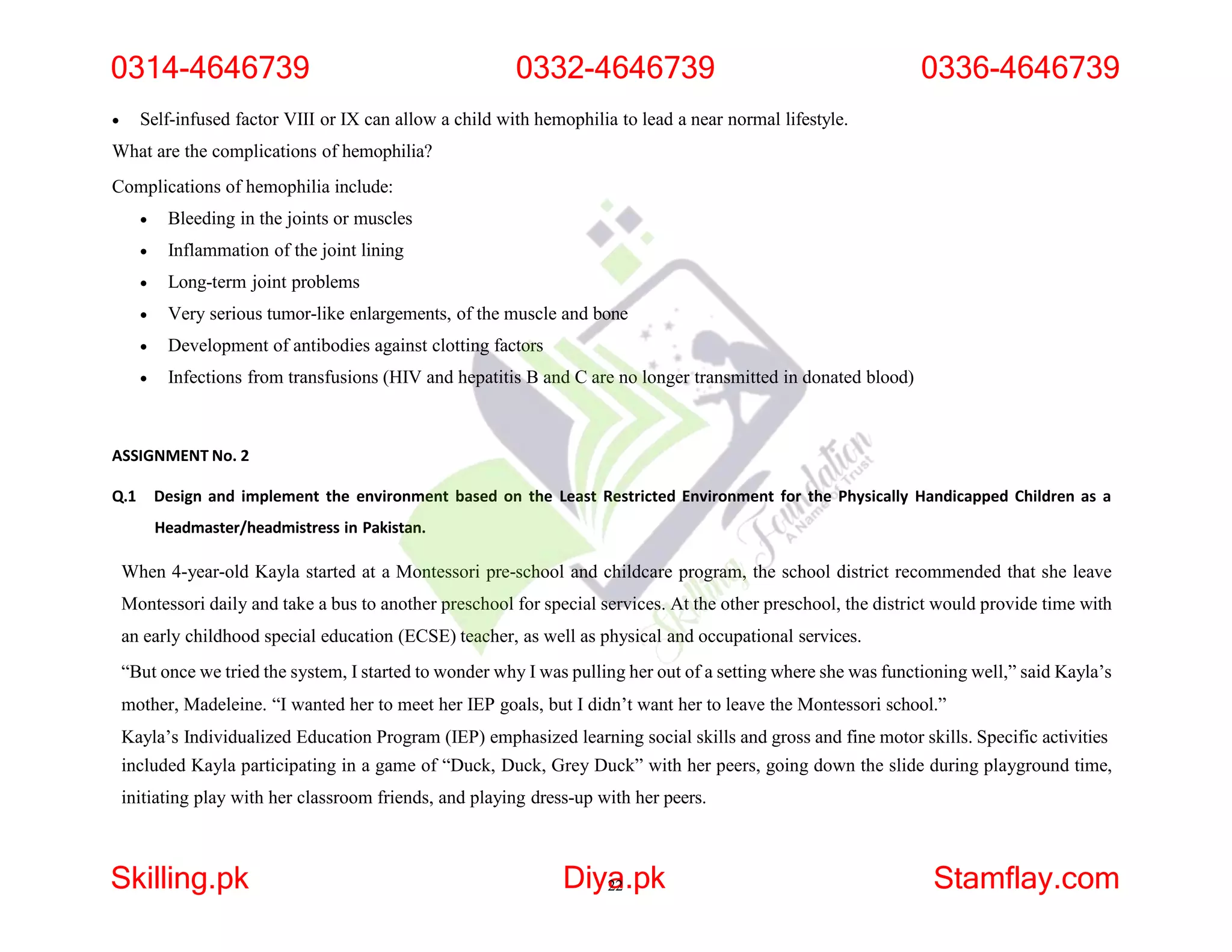  Self-infused factor VIII or IX can allow a child with hemophilia to lead a near normal lifestyle.
What are the complications of hemophilia?
Complications of hemophilia include:
 Bleeding in the joints or muscles
 Inflammation of the joint lining
 Long-term joint problems
 Very serious tumor-like enlargements, of the muscle and bone
 Development of antibodies against clotting factors
 Infections from transfusions (HIV and hepatitis B and C are no longer transmitted in donated blood)
ASSIGNMENT No. 2
Q.1 Design and implement the environment based on the Least Restricted Environment for the Physically Handicapped Children as a
Headmaster/headmistress in Pakistan.
When 4-year-old Kayla started at a Montessori pre-school and childcare program, the school district recommended that she leave
Montessori daily and take a bus to another preschool for special services. At the other preschool, the district would provide time with
an early childhood special education (ECSE) teacher, as well as physical and occupational services.
“But once we tried the system, I started to wonder why I was pulling her out of a setting where she was functioning well,” said Kayla’s
mother, Madeleine. “I wanted her to meet her IEP goals, but I didn’t want her to leave the Montessori school.”
Kayla’s Individualized Education Program (IEP) emphasized learning social skills and gross and fine motor skills. Specific activities
included Kayla participating in a game of “Duck, Duck, Grey Duck” with her peers, going down the slide during playground time,
initiating play with her classroom friends, and playing dress-up with her peers.
0314-4646739 0332-4646739
Skilling.pk Diya
22.pk Stamflay.com
0336-4646739
 