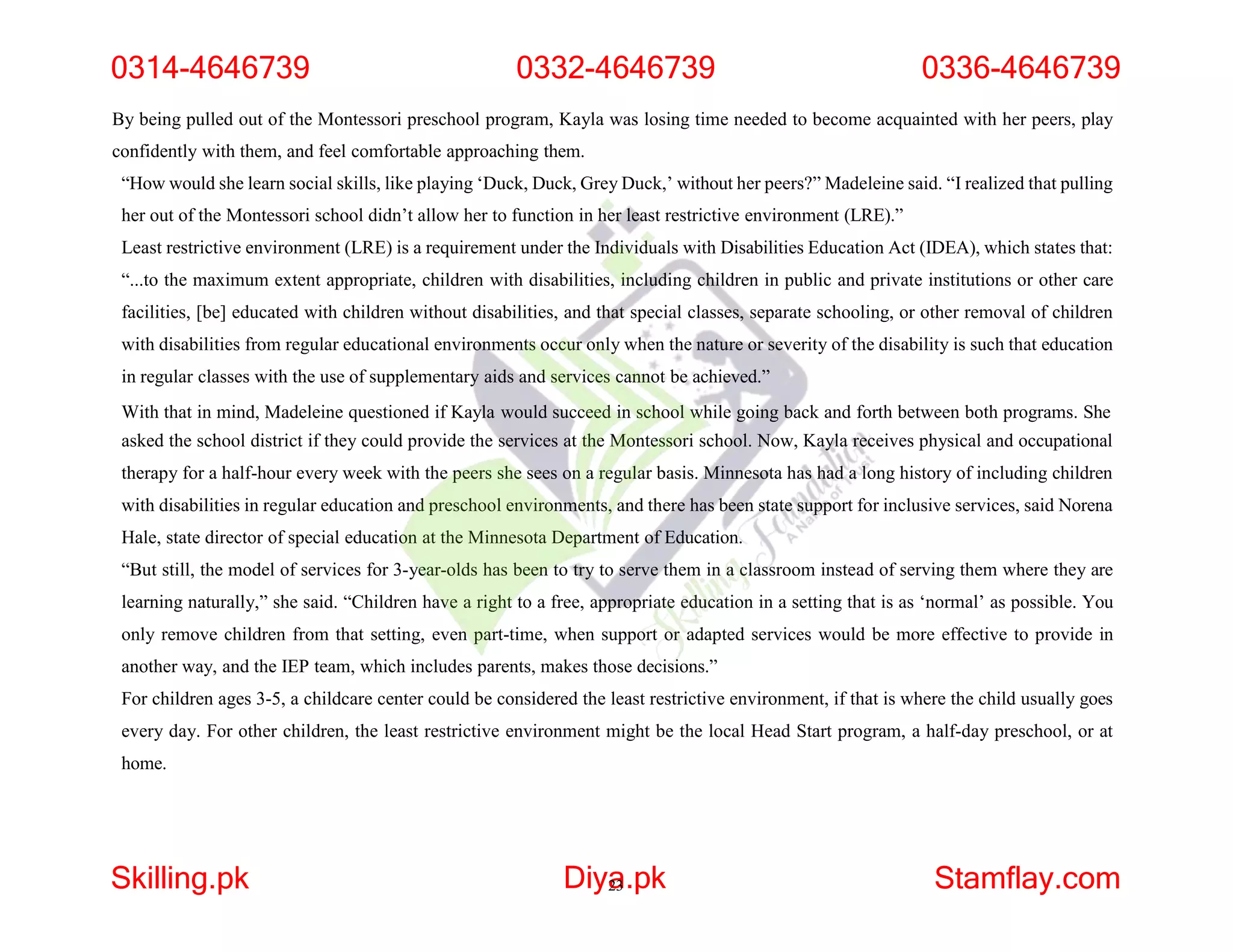 By being pulled out of the Montessori preschool program, Kayla was losing time needed to become acquainted with her peers, play
confidently with them, and feel comfortable approaching them.
“How would she learn social skills, like playing ‘Duck, Duck, Grey Duck,’ without her peers?” Madeleine said. “I realized that pulling
her out of the Montessori school didn’t allow her to function in her least restrictive environment (LRE).”
Least restrictive environment (LRE) is a requirement under the Individuals with Disabilities Education Act (IDEA), which states that:
“...to the maximum extent appropriate, children with disabilities, including children in public and private institutions or other care
facilities, [be] educated with children without disabilities, and that special classes, separate schooling, or other removal of children
with disabilities from regular educational environments occur only when the nature or severity of the disability is such that education
in regular classes with the use of supplementary aids and services cannot be achieved.”
With that in mind, Madeleine questioned if Kayla would succeed in school while going back and forth between both programs. She
asked the school district if they could provide the services at the Montessori school. Now, Kayla receives physical and occupational
therapy for a half-hour every week with the peers she sees on a regular basis. Minnesota has had a long history of including children
with disabilities in regular education and preschool environments, and there has been state support for inclusive services, said Norena
Hale, state director of special education at the Minnesota Department of Education.
“But still, the model of services for 3-year-olds has been to try to serve them in a classroom instead of serving them where they are
learning naturally,” she said. “Children have a right to a free, appropriate education in a setting that is as ‘normal’ as possible. You
only remove children from that setting, even part-time, when support or adapted services would be more effective to provide in
another way, and the IEP team, which includes parents, makes those decisions.”
For children ages 3-5, a childcare center could be considered the least restrictive environment, if that is where the child usually goes
every day. For other children, the least restrictive environment might be the local Head Start program, a half-day preschool, or at
home.
0314-4646739 0332-4646739 0336-4646739
Skilling.pk Diya
23.pk Stamflay.com
 