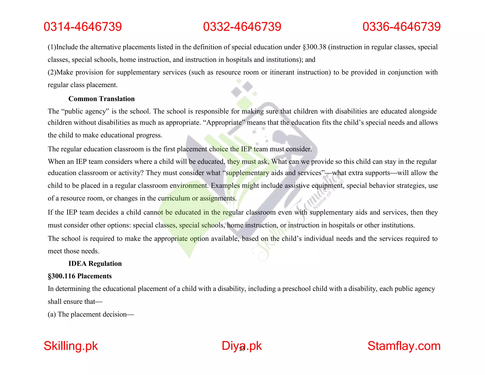(1)Include the alternative placements listed in the definition of special education under §300.38 (instruction in regular classes, special
classes, special schools, home instruction, and instruction in hospitals and institutions); and
(2)Make provision for supplementary services (such as resource room or itinerant instruction) to be provided in conjunction with
regular class placement.
Common Translation
The “public agency” is the school. The school is responsible for making sure that children with disabilities are educated alongside
children without disabilities as much as appropriate. “Appropriate” means that the education fits the child’s special needs and allows
the child to make educational progress.
The regular education classroom is the first placement choice the IEP team must consider.
When an IEP team considers where a child will be educated, they must ask, What can we provide so this child can stay in the regular
education classroom or activity? They must consider what “supplementary aids and services”—what extra supports—will allow the
child to be placed in a regular classroom environment. Examples might include assistive equipment, special behavior strategies, use
of a resource room, or changes in the curriculum or assignments.
If the IEP team decides a child cannot be educated in the regular classroom even with supplementary aids and services, then they
must consider other options: special classes, special schools, home instruction, or instruction in hospitals or other institutions.
The school is required to make the appropriate option available, based on the child’s individual needs and the services required to
meet those needs.
IDEA Regulation
§300.116 Placements
In determining the educational placement of a child with a disability, including a preschool child with a disability, each public agency
shall ensure that—
(a) The placement decision—
0314-4646739 0332-4646739 0336-4646739
Skilling.pk Diya
25.pk Stamflay.com
 