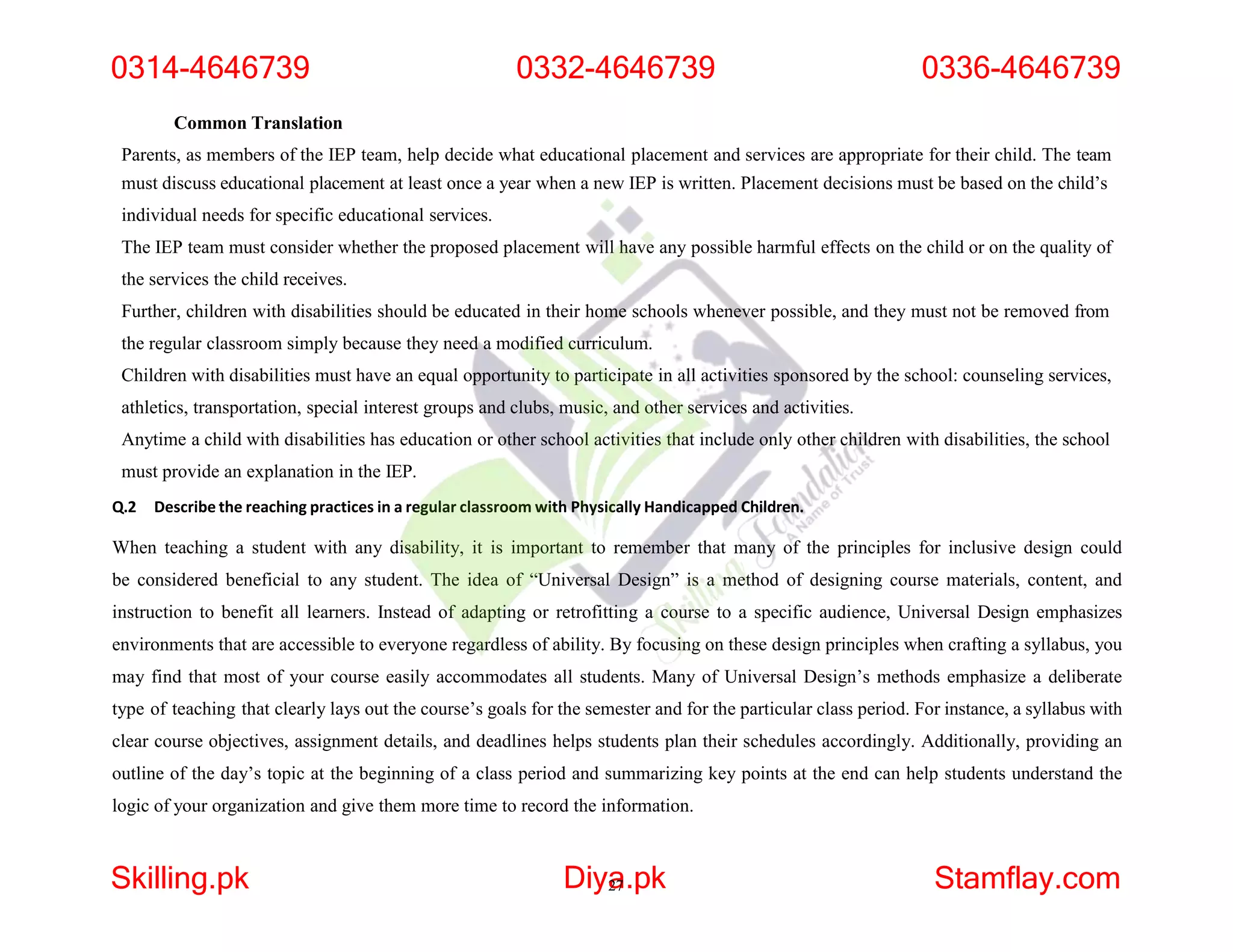 Common Translation
Parents, as members of the IEP team, help decide what educational placement and services are appropriate for their child. The team
must discuss educational placement at least once a year when a new IEP is written. Placement decisions must be based on the child’s
individual needs for specific educational services.
The IEP team must consider whether the proposed placement will have any possible harmful effects on the child or on the quality of
the services the child receives.
Further, children with disabilities should be educated in their home schools whenever possible, and they must not be removed from
the regular classroom simply because they need a modified curriculum.
Children with disabilities must have an equal opportunity to participate in all activities sponsored by the school: counseling services,
athletics, transportation, special interest groups and clubs, music, and other services and activities.
Anytime a child with disabilities has education or other school activities that include only other children with disabilities, the school
must provide an explanation in the IEP.
Q.2 Describe the reaching practices in a regular classroom with Physically Handicapped Children.
When teaching a student with any disability, it is important to remember that many of the principles for inclusive design could
be considered beneficial to any student. The idea of “Universal Design” is a method of designing course materials, content, and
instruction to benefit all learners. Instead of adapting or retrofitting a course to a specific audience, Universal Design emphasizes
environments that are accessible to everyone regardless of ability. By focusing on these design principles when crafting a syllabus, you
may find that most of your course easily accommodates all students. Many of Universal Design’s methods emphasize a deliberate
type of teaching that clearly lays out the course’s goals for the semester and for the particular class period. For instance, a syllabus with
clear course objectives, assignment details, and deadlines helps students plan their schedules accordingly. Additionally, providing an
outline of the day’s topic at the beginning of a class period and summarizing key points at the end can help students understand the
logic of your organization and give them more time to record the information.
0314-4646739 0332-4646739 0336-4646739
Skilling.pk Diya
27.pk Stamflay.com
 