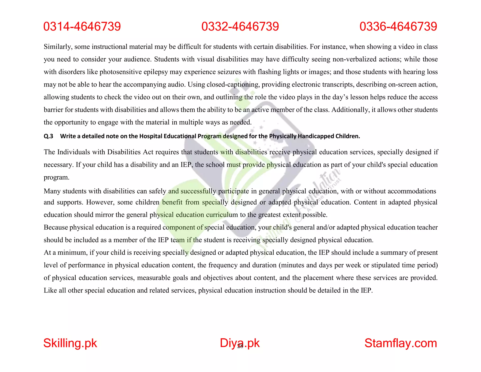 Similarly, some instructional material may be difficult for students with certain disabilities. For instance, when showing a video in class
you need to consider your audience. Students with visual disabilities may have difficulty seeing non-verbalized actions; while those
with disorders like photosensitive epilepsy may experience seizures with flashing lights or images; and those students with hearing loss
may not be able to hear the accompanying audio. Using closed-captioning, providing electronic transcripts, describing on-screen action,
allowing students to check the video out on their own, and outlining the role the video plays in the day’s lesson helps reduce the access
barrier for students with disabilities and allows them the ability to be an active member of the class. Additionally, it allows other students
the opportunity to engage with the material in multiple ways as needed.
Q.3 Write a detailed note on the Hospital Educational Program designed for the Physically Handicapped Children.
The Individuals with Disabilities Act requires that students with disabilities receive physical education services, specially designed if
necessary. If your child has a disability and an IEP, the school must provide physical education as part of your child's special education
program.
Many students with disabilities can safely and successfully participate in general physical education, with or without accommodations
and supports. However, some children benefit from specially designed or adapted physical education. Content in adapted physical
education should mirror the general physical education curriculum to the greatest extent possible.
Because physical education is a required component of special education, your child's general and/or adapted physical education teacher
should be included as a member of the IEP team if the student is receiving specially designed physical education.
At a minimum, if your child is receiving specially designed or adapted physical education, the IEP should include a summary of present
level of performance in physical education content, the frequency and duration (minutes and days per week or stipulated time period)
of physical education services, measurable goals and objectives about content, and the placement where these services are provided.
Like all other special education and related services, physical education instruction should be detailed in the IEP.
0314-4646739 0332-4646739 0336-4646739
Skilling.pk Diya
28.pk Stamflay.com
 