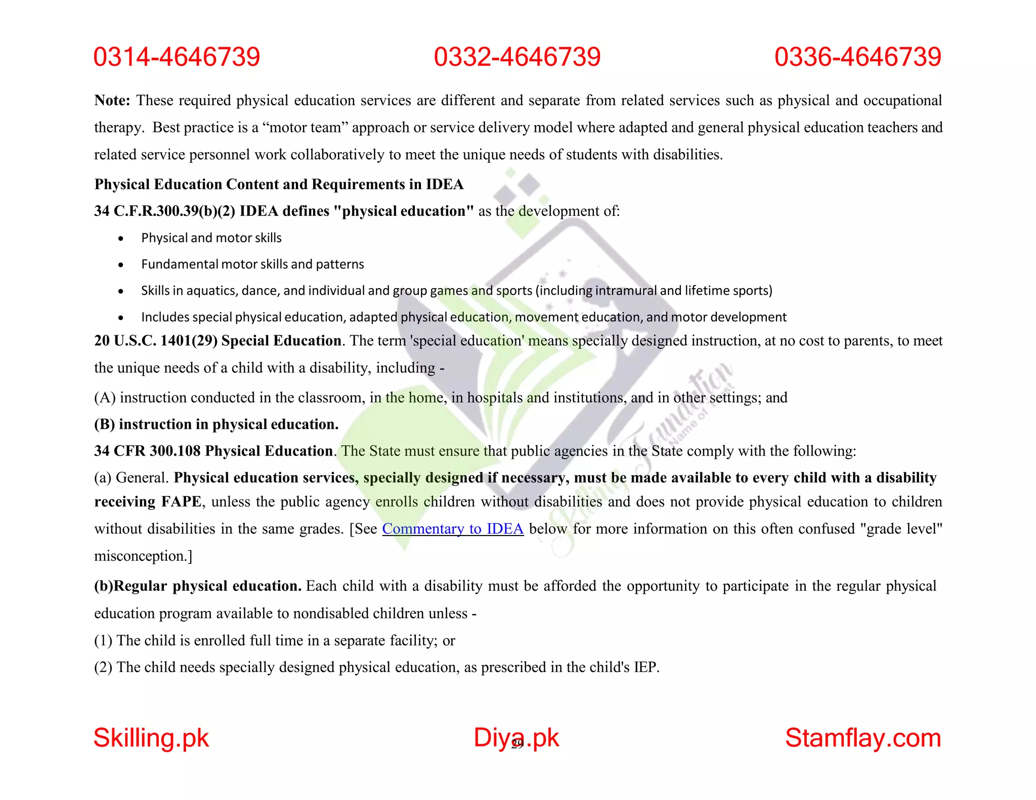 Note: These required physical education services are different and separate from related services such as physical and occupational
therapy. Best practice is a “motor team” approach or service delivery model where adapted and general physical education teachers and
related service personnel work collaboratively to meet the unique needs of students with disabilities.
Physical Education Content and Requirements in IDEA
34 C.F.R.300.39(b)(2) IDEA defines "physical education" as the development of:
 Physical and motor skills
 Fundamental motor skills and patterns
 Skills in aquatics, dance, and individual and group games and sports (including intramural and lifetime sports)
 Includes special physical education, adapted physical education, movement education, and motor development
20 U.S.C. 1401(29) Special Education. The term 'special education' means specially designed instruction, at no cost to parents, to meet
the unique needs of a child with a disability, including -
(A) instruction conducted in the classroom, in the home, in hospitals and institutions, and in other settings; and
(B) instruction in physical education.
34 CFR 300.108 Physical Education. The State must ensure that public agencies in the State comply with the following:
(a) General. Physical education services, specially designed if necessary, must be made available to every child with a disability
receiving FAPE, unless the public agency enrolls children without disabilities and does not provide physical education to children
without disabilities in the same grades. [See Commentary to IDEA below for more information on this often confused "grade level"
misconception.]
(b)Regular physical education. Each child with a disability must be afforded the opportunity to participate in the regular physical
education program available to nondisabled children unless -
(1) The child is enrolled full time in a separate facility; or
(2) The child needs specially designed physical education, as prescribed in the child's IEP.
0314-4646739 0332-4646739 0336-4646739
Skilling.pk Diya
29.pk Stamflay.com
 