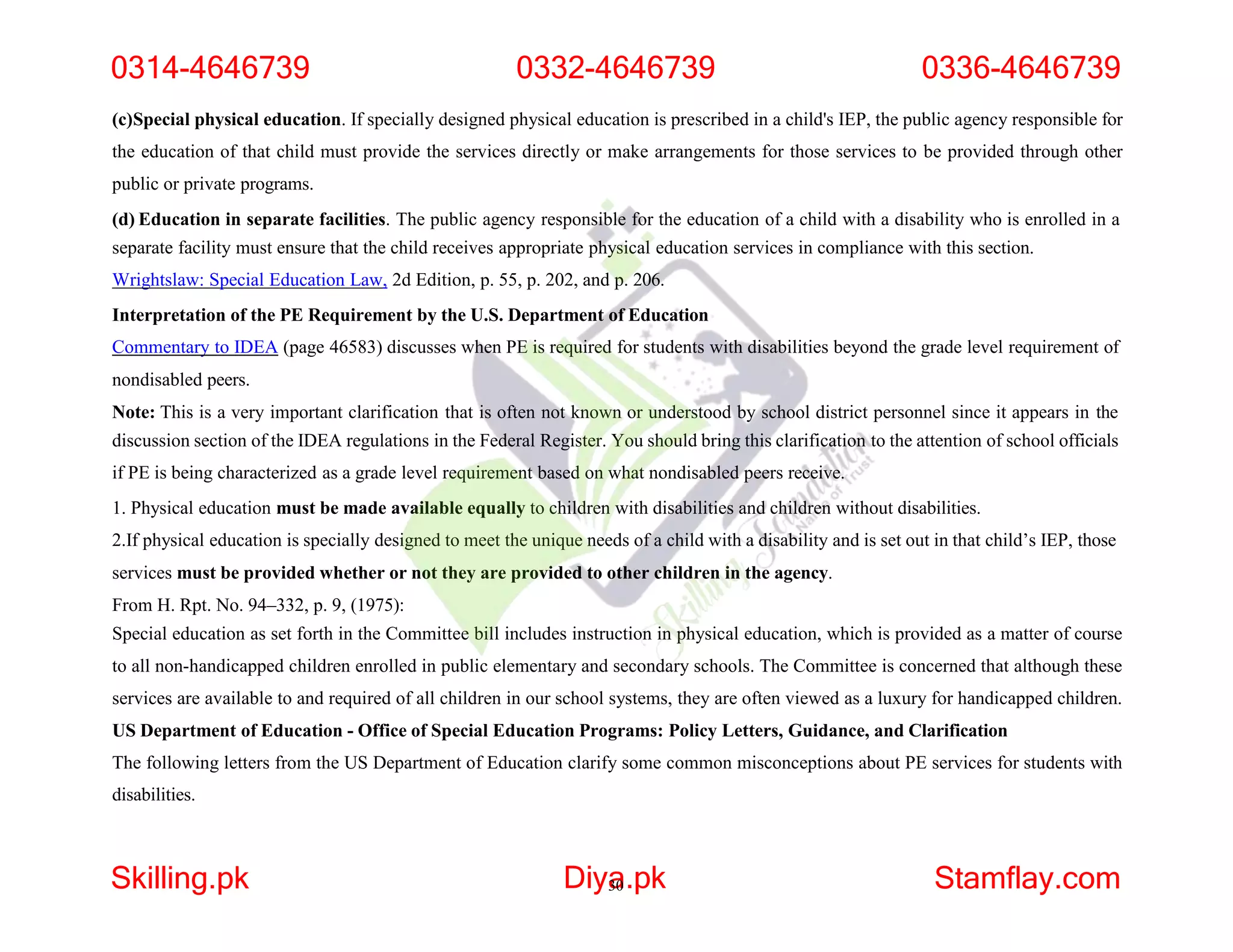 (c)Special physical education. If specially designed physical education is prescribed in a child's IEP, the public agency responsible for
the education of that child must provide the services directly or make arrangements for those services to be provided through other
public or private programs.
(d) Education in separate facilities. The public agency responsible for the education of a child with a disability who is enrolled in a
separate facility must ensure that the child receives appropriate physical education services in compliance with this section.
Wrightslaw: Special Education Law, 2d Edition, p. 55, p. 202, and p. 206.
Interpretation of the PE Requirement by the U.S. Department of Education
Commentary to IDEA (page 46583) discusses when PE is required for students with disabilities beyond the grade level requirement of
nondisabled peers.
Note: This is a very important clarification that is often not known or understood by school district personnel since it appears in the
discussion section of the IDEA regulations in the Federal Register. You should bring this clarification to the attention of school officials
if PE is being characterized as a grade level requirement based on what nondisabled peers receive.
1. Physical education must be made available equally to children with disabilities and children without disabilities.
2.If physical education is specially designed to meet the unique needs of a child with a disability and is set out in that child’s IEP, those
services must be provided whether or not they are provided to other children in the agency.
From H. Rpt. No. 94–332, p. 9, (1975):
Special education as set forth in the Committee bill includes instruction in physical education, which is provided as a matter of course
to all non-handicapped children enrolled in public elementary and secondary schools. The Committee is concerned that although these
services are available to and required of all children in our school systems, they are often viewed as a luxury for handicapped children.
US Department of Education - Office of Special Education Programs: Policy Letters, Guidance, and Clarification
The following letters from the US Department of Education clarify some common misconceptions about PE services for students with
disabilities.
0314-4646739 0332-4646739 0336-4646739
Skilling.pk Diya
30.pk Stamflay.com
 