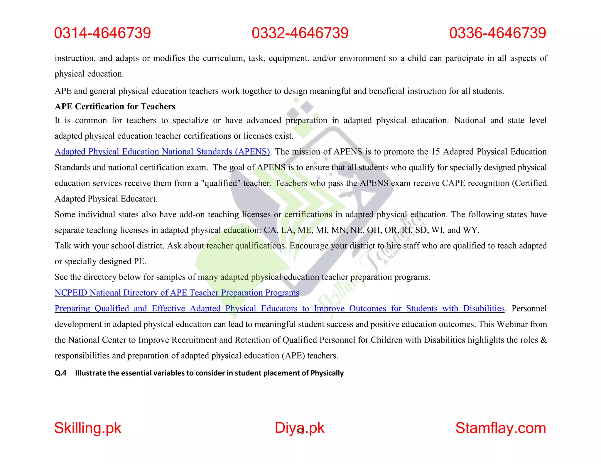 instruction, and adapts or modifies the curriculum, task, equipment, and/or environment so a child can participate in all aspects of
physical education.
APE and general physical education teachers work together to design meaningful and beneficial instruction for all students.
APE Certification for Teachers
It is common for teachers to specialize or have advanced preparation in adapted physical education. National and state level
adapted physical education teacher certifications or licenses exist.
Adapted Physical Education National Standards (APENS). The mission of APENS is to promote the 15 Adapted Physical Education
Standards and national certification exam. The goal of APENS is to ensure that all students who qualify for specially designed physical
education services receive them from a "qualified" teacher. Teachers who pass the APENS exam receive CAPE recognition (Certified
Adapted Physical Educator).
Some individual states also have add-on teaching licenses or certifications in adapted physical education. The following states have
separate teaching licenses in adapted physical education: CA, LA, ME, MI, MN, NE, OH, OR, RI, SD, WI, and WY.
Talk with your school district. Ask about teacher qualifications. Encourage your district to hire staff who are qualified to teach adapted
or specially designed PE.
See the directory below for samples of many adapted physical education teacher preparation programs.
NCPEID National Directory of APE Teacher Preparation Programs
Preparing Qualified and Effective Adapted Physical Educators to Improve Outcomes for Students with Disabilities. Personnel
development in adapted physical education can lead to meaningful student success and positive education outcomes. This Webinar from
the National Center to Improve Recruitment and Retention of Qualified Personnel for Children with Disabilities highlights the roles &
responsibilities and preparation of adapted physical education (APE) teachers.
Q.4 Illustrate the essential variables to consider in student placement of Physically
0314-4646739 0332-4646739 0336-4646739
Skilling.pk Diya
32.pk Stamflay.com
 