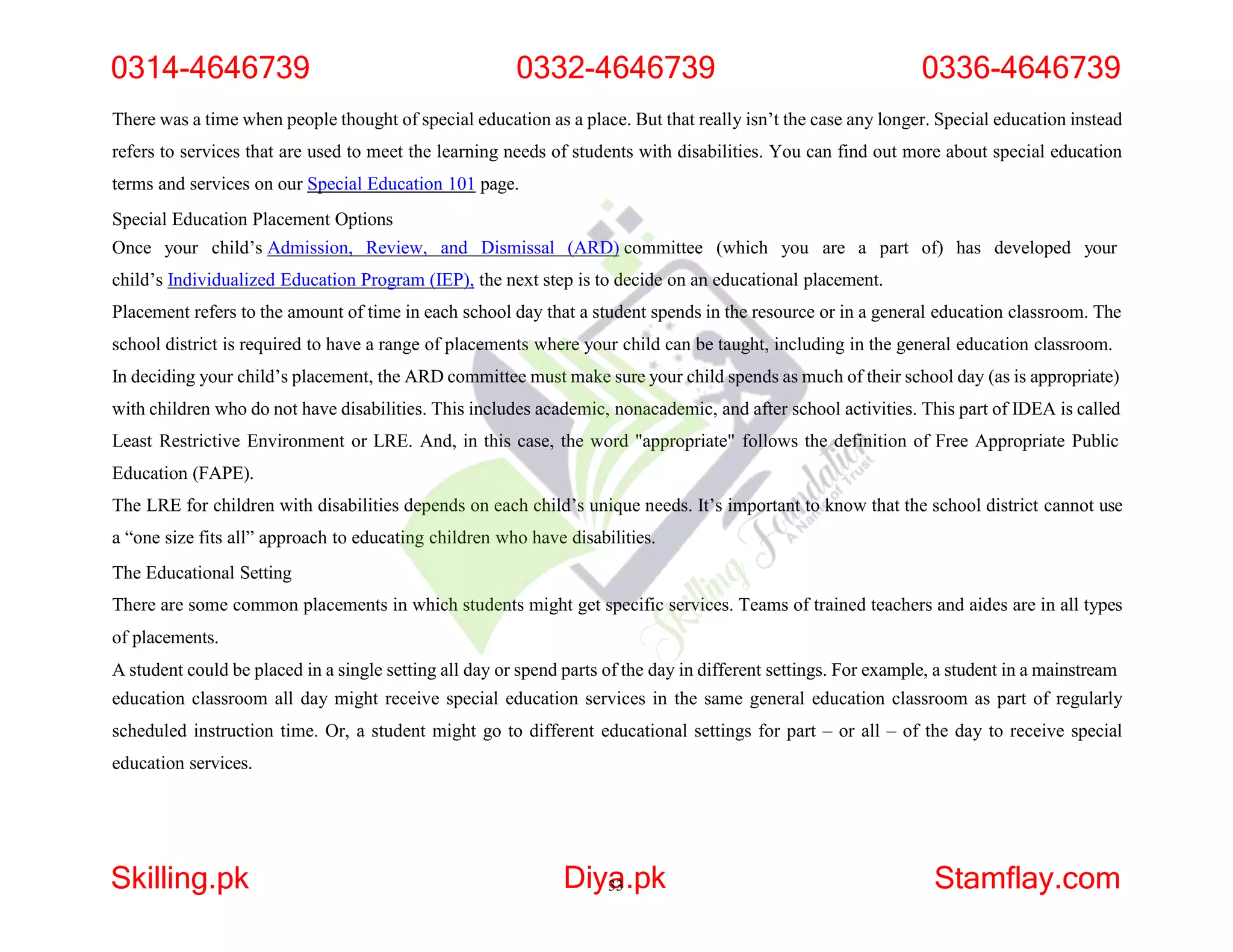 There was a time when people thought of special education as a place. But that really isn’t the case any longer. Special education instead
refers to services that are used to meet the learning needs of students with disabilities. You can find out more about special education
terms and services on our Special Education 101 page.
Special Education Placement Options
Once your child’s Admission, Review, and Dismissal (ARD) committee (which you are a part of) has developed your
child’s Individualized Education Program (IEP), the next step is to decide on an educational placement.
Placement refers to the amount of time in each school day that a student spends in the resource or in a general education classroom. The
school district is required to have a range of placements where your child can be taught, including in the general education classroom.
In deciding your child’s placement, the ARD committee must make sure your child spends as much of their school day (as is appropriate)
with children who do not have disabilities. This includes academic, nonacademic, and after school activities. This part of IDEA is called
Least Restrictive Environment or LRE. And, in this case, the word "appropriate" follows the definition of Free Appropriate Public
Education (FAPE).
The LRE for children with disabilities depends on each child’s unique needs. It’s important to know that the school district cannot use
a “one size fits all” approach to educating children who have disabilities.
The Educational Setting
There are some common placements in which students might get specific services. Teams of trained teachers and aides are in all types
of placements.
A student could be placed in a single setting all day or spend parts of the day in different settings. For example, a student in a mainstream
education classroom all day might receive special education services in the same general education classroom as part of regularly
scheduled instruction time. Or, a student might go to different educational settings for part – or all – of the day to receive special
education services.
0314-4646739 0332-4646739 0336-4646739
Skilling.pk Diya
33.pk Stamflay.com
 