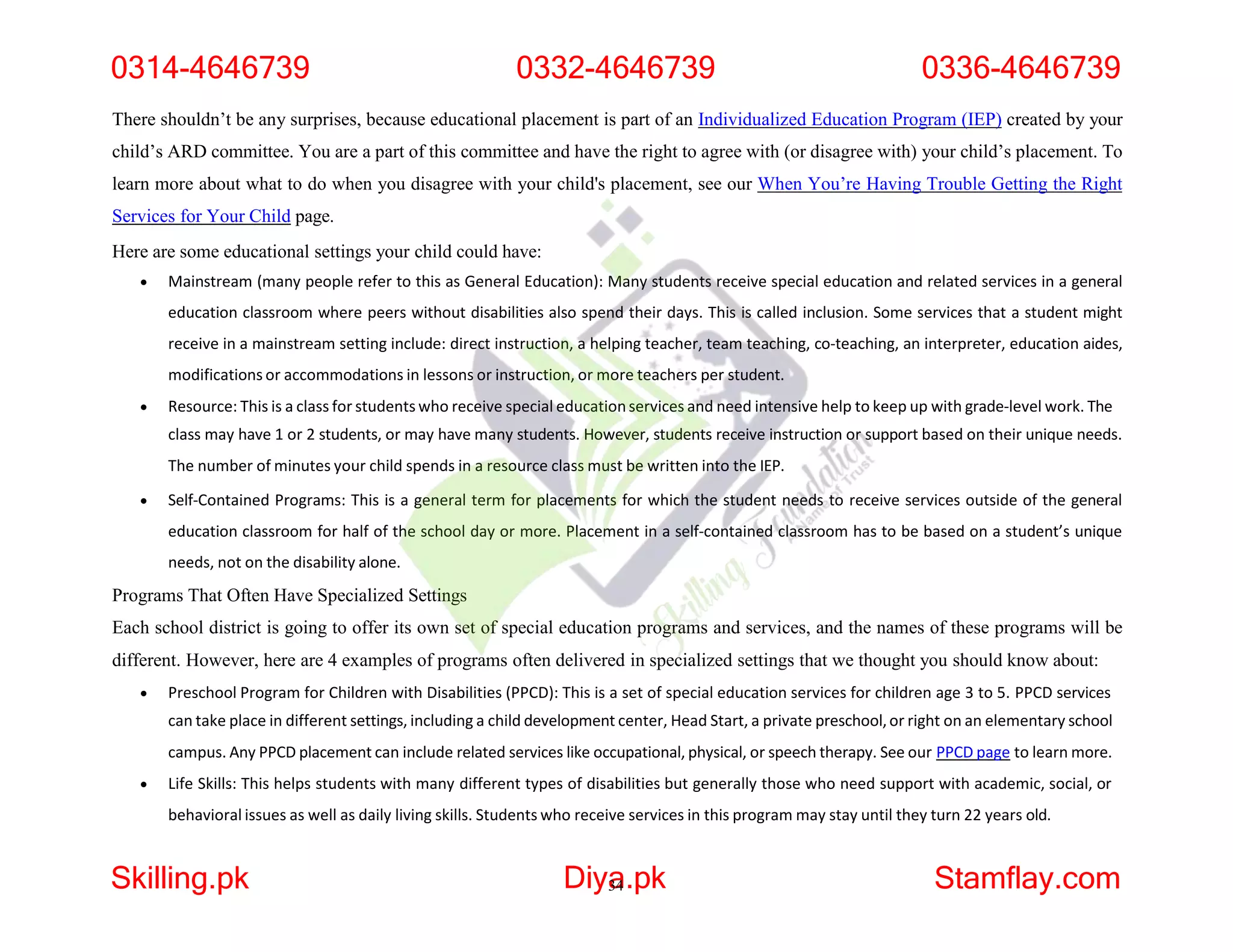 There shouldn’t be any surprises, because educational placement is part of an Individualized Education Program (IEP) created by your
child’s ARD committee. You are a part of this committee and have the right to agree with (or disagree with) your child’s placement. To
learn more about what to do when you disagree with your child's placement, see our When You’re Having Trouble Getting the Right
Services for Your Child page.
Here are some educational settings your child could have:
 Mainstream (many people refer to this as General Education): Many students receive special education and related services in a general
education classroom where peers without disabilities also spend their days. This is called inclusion. Some services that a student might
receive in a mainstream setting include: direct instruction, a helping teacher, team teaching, co-teaching, an interpreter, education aides,
modifications or accommodations in lessons or instruction, or more teachers per student.
 Resource: This is a class for students who receive special educationservices and need intensive help to keep up with grade-level work. The
class may have 1 or 2 students, or may have many students. However, students receive instruction or support based on their unique needs.
The number of minutes your child spends in a resource class must be written into the IEP.
 Self-Contained Programs: This is a general term for placements for which the student needs to receive services outside of the general
education classroom for half of the school day or more. Placement in a self-contained classroom has to be based on a student’s unique
needs, not on the disability alone.
Programs That Often Have Specialized Settings
Each school district is going to offer its own set of special education programs and services, and the names of these programs will be
different. However, here are 4 examples of programs often delivered in specialized settings that we thought you should know about:
 Preschool Program for Children with Disabilities (PPCD): This is a set of special education services for children age 3 to 5. PPCD services
can take place in different settings, including a child development center, Head Start, a private preschool,or right on an elementary school
campus. Any PPCD placement can include related services like occupational, physical, or speech therapy. See our PPCD page to learn more.
 Life Skills: This helps students with many different types of disabilities but generally those who need support with academic, social, or
behavioral issues as well as daily living skills. Students who receive services in this program may stay until they turn 22 years old.
0314-4646739 0332-4646739 0336-4646739
Skilling.pk Diya
34.pk Stamflay.com
 