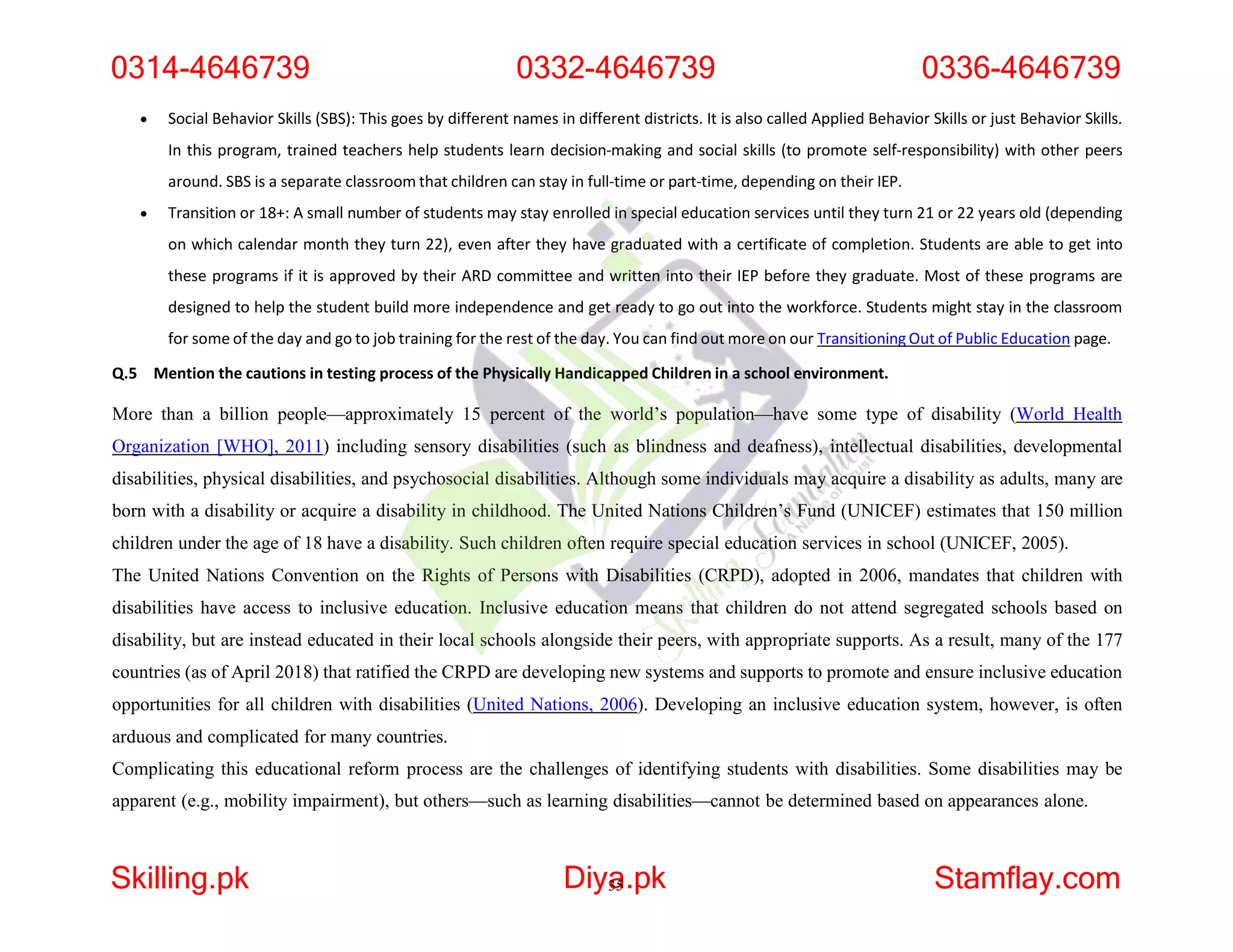  Social Behavior Skills (SBS): This goes by different names in different districts. It is also called Applied Behavior Skills or just Behavior Skills.
In this program, trained teachers help students learn decision-making and social skills (to promote self-responsibility) with other peers
around. SBS is a separate classroom that children can stay in full-time or part-time, depending on their IEP.
 Transition or 18+: A small number of students may stay enrolled in special education services until they turn 21 or 22 years old (depending
on which calendar month they turn 22), even after they have graduated with a certificate of completion. Students are able to get into
these programs if it is approved by their ARD committee and written into their IEP before they graduate. Most of these programs are
designed to help the student build more independence and get ready to go out into the workforce. Students might stay in the classroom
for some of the day and go to job training for the rest of the day. You can find out more on our Transitioning Out of Public Education page.
Q.5 Mention the cautions in testing process of the Physically Handicapped Children in a school environment.
More than a billion people—approximately 15 percent of the world’s population—have some type of disability (World Health
Organization [WHO], 2011) including sensory disabilities (such as blindness and deafness), intellectual disabilities, developmental
disabilities, physical disabilities, and psychosocial disabilities. Although some individuals may acquire a disability as adults, many are
born with a disability or acquire a disability in childhood. The United Nations Children’s Fund (UNICEF) estimates that 150 million
children under the age of 18 have a disability. Such children often require special education services in school (UNICEF, 2005).
The United Nations Convention on the Rights of Persons with Disabilities (CRPD), adopted in 2006, mandates that children with
disabilities have access to inclusive education. Inclusive education means that children do not attend segregated schools based on
disability, but are instead educated in their local schools alongside their peers, with appropriate supports. As a result, many of the 177
countries (as of April 2018) that ratified the CRPD are developing new systems and supports to promote and ensure inclusive education
opportunities for all children with disabilities (United Nations, 2006). Developing an inclusive education system, however, is often
arduous and complicated for many countries.
Complicating this educational reform process are the challenges of identifying students with disabilities. Some disabilities may be
apparent (e.g., mobility impairment), but others—such as learning disabilities—cannot be determined based on appearances alone.
0314-4646739 0332-4646739 0336-4646739
Skilling.pk Diya
35.pk Stamflay.com
 
