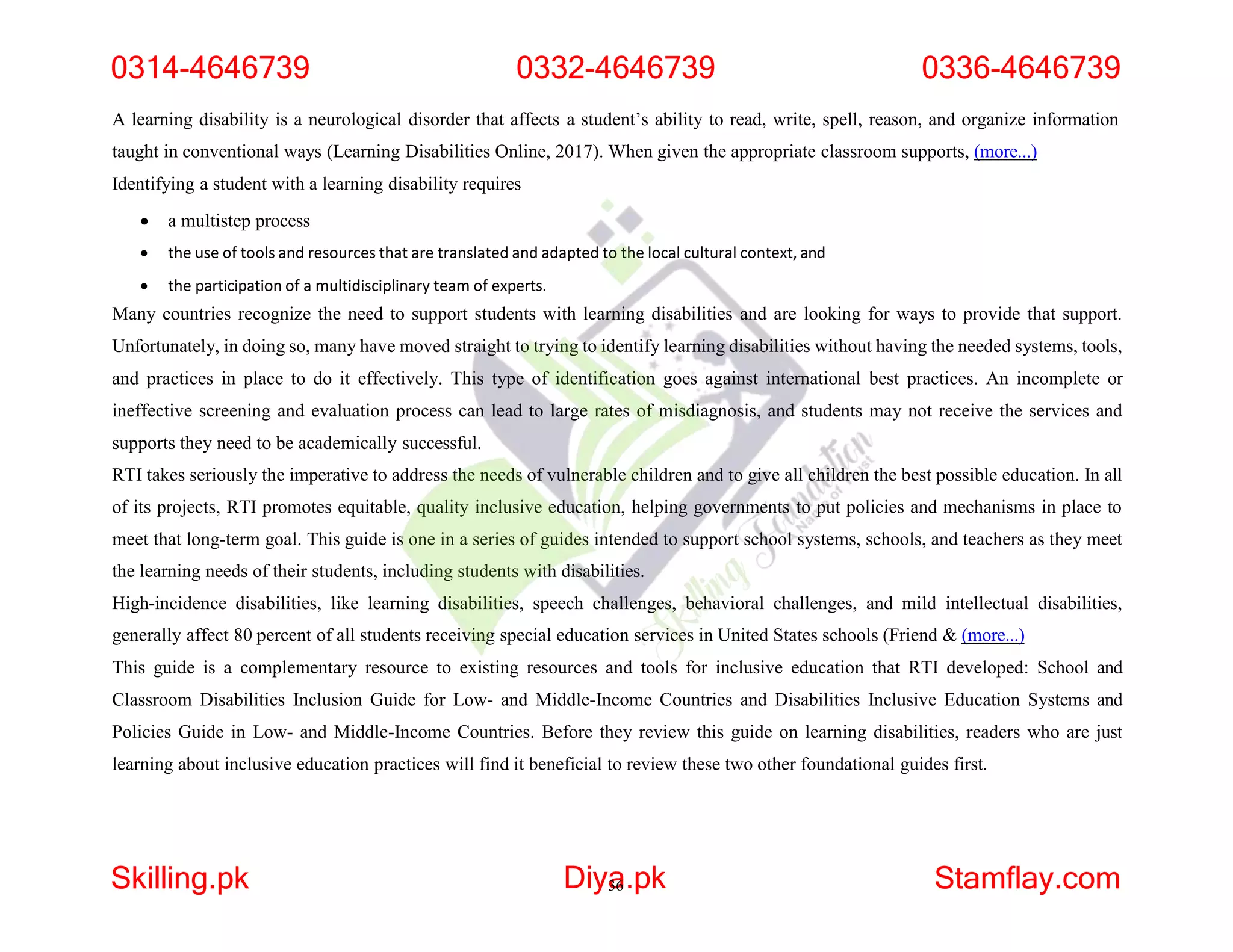 A learning disability is a neurological disorder that affects a student’s ability to read, write, spell, reason, and organize information
taught in conventional ways (Learning Disabilities Online, 2017). When given the appropriate classroom supports, (more...)
Identifying a student with a learning disability requires
 a multistep process
 the use of tools and resources that are translated and adapted to the local cultural context, and
 the participation of a multidisciplinary team of experts.
Many countries recognize the need to support students with learning disabilities and are looking for ways to provide that support.
Unfortunately, in doing so, many have moved straight to trying to identify learning disabilities without having the needed systems, tools,
and practices in place to do it effectively. This type of identification goes against international best practices. An incomplete or
ineffective screening and evaluation process can lead to large rates of misdiagnosis, and students may not receive the services and
supports they need to be academically successful.
RTI takes seriously the imperative to address the needs of vulnerable children and to give all children the best possible education. In all
of its projects, RTI promotes equitable, quality inclusive education, helping governments to put policies and mechanisms in place to
meet that long-term goal. This guide is one in a series of guides intended to support school systems, schools, and teachers as they meet
the learning needs of their students, including students with disabilities.
High-incidence disabilities, like learning disabilities, speech challenges, behavioral challenges, and mild intellectual disabilities,
generally affect 80 percent of all students receiving special education services in United States schools (Friend & (more...)
This guide is a complementary resource to existing resources and tools for inclusive education that RTI developed: School and
Classroom Disabilities Inclusion Guide for Low- and Middle-Income Countries and Disabilities Inclusive Education Systems and
Policies Guide in Low- and Middle-Income Countries. Before they review this guide on learning disabilities, readers who are just
learning about inclusive education practices will find it beneficial to review these two other foundational guides first.
0314-4646739 0332-4646739 0336-4646739
Skilling.pk Diya
36.pk Stamflay.com
 