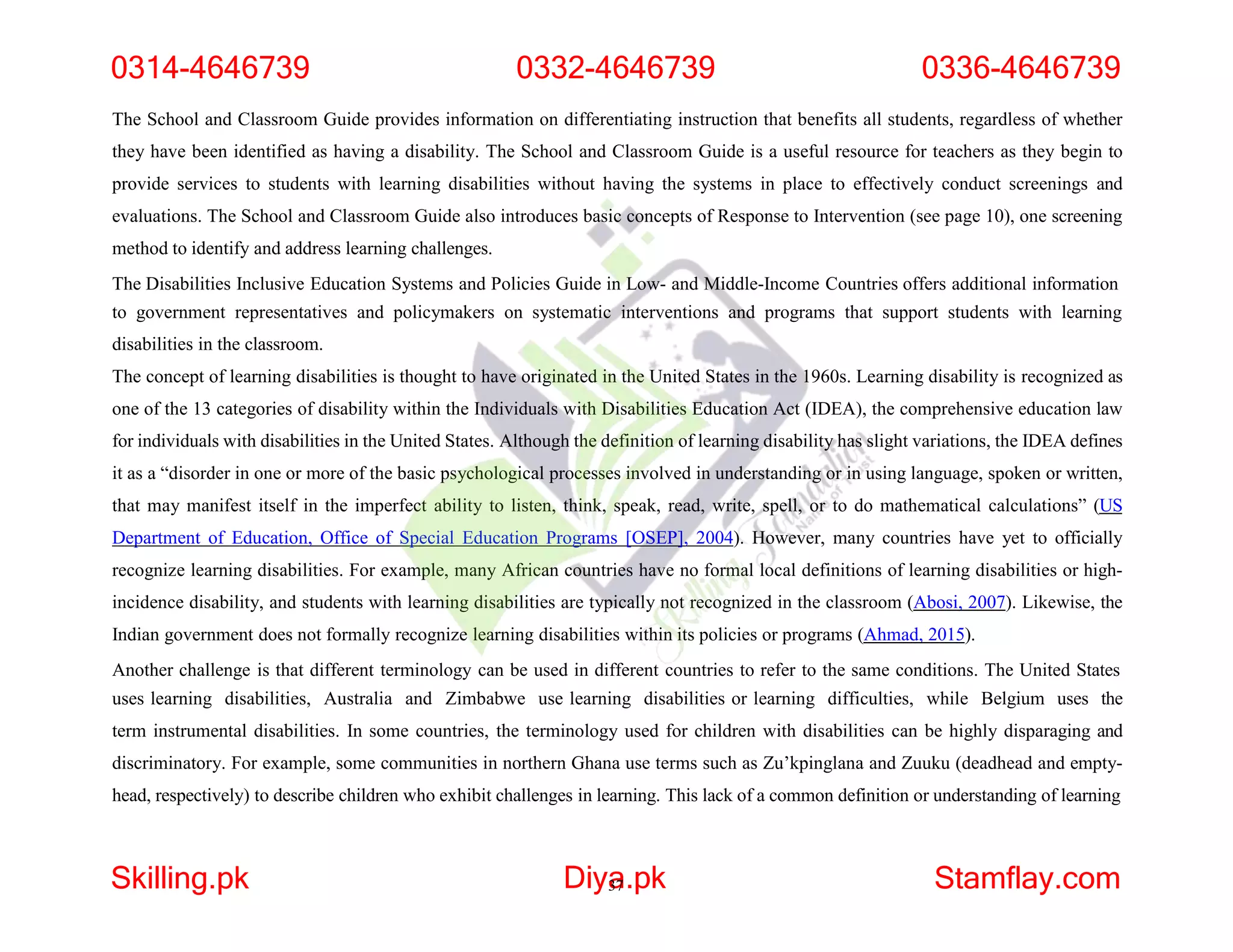 The School and Classroom Guide provides information on differentiating instruction that benefits all students, regardless of whether
they have been identified as having a disability. The School and Classroom Guide is a useful resource for teachers as they begin to
provide services to students with learning disabilities without having the systems in place to effectively conduct screenings and
evaluations. The School and Classroom Guide also introduces basic concepts of Response to Intervention (see page 10), one screening
method to identify and address learning challenges.
The Disabilities Inclusive Education Systems and Policies Guide in Low- and Middle-Income Countries offers additional information
to government representatives and policymakers on systematic interventions and programs that support students with learning
disabilities in the classroom.
The concept of learning disabilities is thought to have originated in the United States in the 1960s. Learning disability is recognized as
one of the 13 categories of disability within the Individuals with Disabilities Education Act (IDEA), the comprehensive education law
for individuals with disabilities in the United States. Although the definition of learning disability has slight variations, the IDEA defines
it as a “disorder in one or more of the basic psychological processes involved in understanding or in using language, spoken or written,
that may manifest itself in the imperfect ability to listen, think, speak, read, write, spell, or to do mathematical calculations” (US
Department of Education, Office of Special Education Programs [OSEP], 2004). However, many countries have yet to officially
recognize learning disabilities. For example, many African countries have no formal local definitions of learning disabilities or high-
incidence disability, and students with learning disabilities are typically not recognized in the classroom (Abosi, 2007). Likewise, the
Indian government does not formally recognize learning disabilities within its policies or programs (Ahmad, 2015).
Another challenge is that different terminology can be used in different countries to refer to the same conditions. The United States
uses learning disabilities, Australia and Zimbabwe use learning disabilities or learning difficulties, while Belgium uses the
term instrumental disabilities. In some countries, the terminology used for children with disabilities can be highly disparaging and
discriminatory. For example, some communities in northern Ghana use terms such as Zu’kpinglana and Zuuku (deadhead and empty-
head, respectively) to describe children who exhibit challenges in learning. This lack of a common definition or understanding of learning
0314-4646739 0332-4646739 0336-4646739
Skilling.pk Diya
37.pk Stamflay.com
 