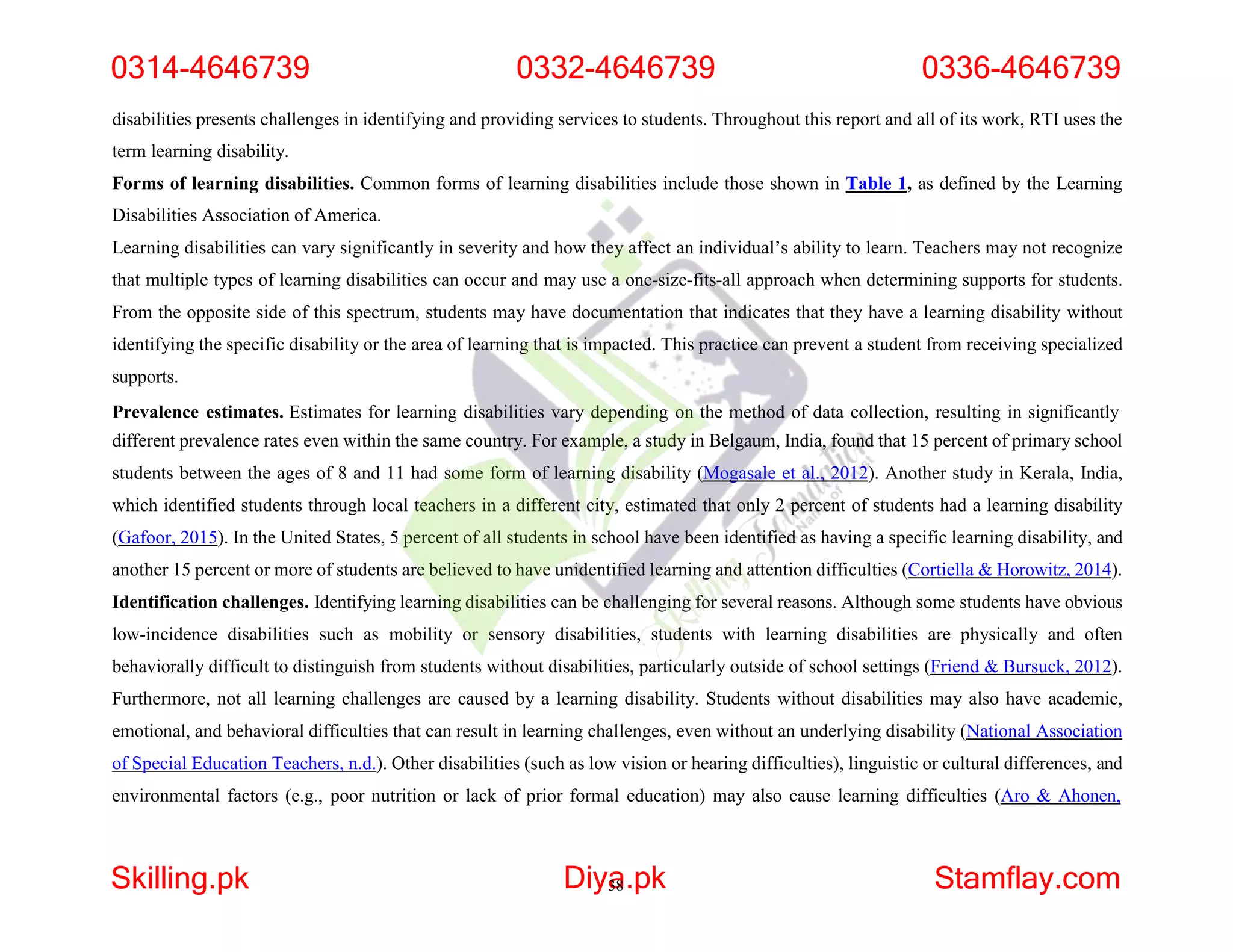 disabilities presents challenges in identifying and providing services to students. Throughout this report and all of its work, RTI uses the
term learning disability.
Forms of learning disabilities. Common forms of learning disabilities include those shown in Table 1, as defined by the Learning
Disabilities Association of America.
Learning disabilities can vary significantly in severity and how they affect an individual’s ability to learn. Teachers may not recognize
that multiple types of learning disabilities can occur and may use a one-size-fits-all approach when determining supports for students.
From the opposite side of this spectrum, students may have documentation that indicates that they have a learning disability without
identifying the specific disability or the area of learning that is impacted. This practice can prevent a student from receiving specialized
supports.
Prevalence estimates. Estimates for learning disabilities vary depending on the method of data collection, resulting in significantly
different prevalence rates even within the same country. For example, a study in Belgaum, India, found that 15 percent of primary school
students between the ages of 8 and 11 had some form of learning disability (Mogasale et al., 2012). Another study in Kerala, India,
which identified students through local teachers in a different city, estimated that only 2 percent of students had a learning disability
(Gafoor, 2015). In the United States, 5 percent of all students in school have been identified as having a specific learning disability, and
another 15 percent or more of students are believed to have unidentified learning and attention difficulties (Cortiella & Horowitz, 2014).
Identification challenges. Identifying learning disabilities can be challenging for several reasons. Although some students have obvious
low-incidence disabilities such as mobility or sensory disabilities, students with learning disabilities are physically and often
behaviorally difficult to distinguish from students without disabilities, particularly outside of school settings (Friend & Bursuck, 2012).
Furthermore, not all learning challenges are caused by a learning disability. Students without disabilities may also have academic,
emotional, and behavioral difficulties that can result in learning challenges, even without an underlying disability (National Association
of Special Education Teachers, n.d.). Other disabilities (such as low vision or hearing difficulties), linguistic or cultural differences, and
environmental factors (e.g., poor nutrition or lack of prior formal education) may also cause learning difficulties (Aro & Ahonen,
0314-4646739 0332-4646739 0336-4646739
Skilling.pk Diya
38.pk Stamflay.com
 