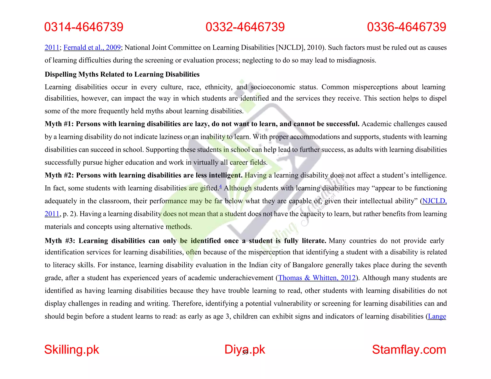 2011; Fernald et al., 2009; National Joint Committee on Learning Disabilities [NJCLD], 2010). Such factors must be ruled out as causes
of learning difficulties during the screening or evaluation process; neglecting to do so may lead to misdiagnosis.
Dispelling Myths Related to Learning Disabilities
Learning disabilities occur in every culture, race, ethnicity, and socioeconomic status. Common misperceptions about learning
disabilities, however, can impact the way in which students are identified and the services they receive. This section helps to dispel
some of the more frequently held myths about learning disabilities.
Myth #1: Persons with learning disabilities are lazy, do not want to learn, and cannot be successful. Academic challenges caused
by a learning disability do not indicate laziness or an inability to learn. With proper accommodations and supports, students with learning
disabilities can succeed in school. Supporting these students in school can help lead to further success, as adults with learning disabilities
successfully pursue higher education and work in virtually all career fields.
Myth #2: Persons with learning disabilities are less intelligent. Having a learning disability does not affect a student’s intelligence.
In fact, some students with learning disabilities are gifted.4 Although students with learning disabilities may “appear to be functioning
adequately in the classroom, their performance may be far below what they are capable of, given their intellectual ability” (NJCLD,
2011, p. 2). Having a learning disability does not mean that a student does not have the capacity to learn, but rather benefits from learning
materials and concepts using alternative methods.
Myth #3: Learning disabilities can only be identified once a student is fully literate. Many countries do not provide early
identification services for learning disabilities, often because of the misperception that identifying a student with a disability is related
to literacy skills. For instance, learning disability evaluation in the Indian city of Bangalore generally takes place during the seventh
grade, after a student has experienced years of academic underachievement (Thomas & Whitten, 2012). Although many students are
identified as having learning disabilities because they have trouble learning to read, other students with learning disabilities do not
display challenges in reading and writing. Therefore, identifying a potential vulnerability or screening for learning disabilities can and
should begin before a student learns to read: as early as age 3, children can exhibit signs and indicators of learning disabilities (Lange
0314-4646739 0332-4646739 0336-4646739
Skilling.pk Diya
39.pk Stamflay.com
 