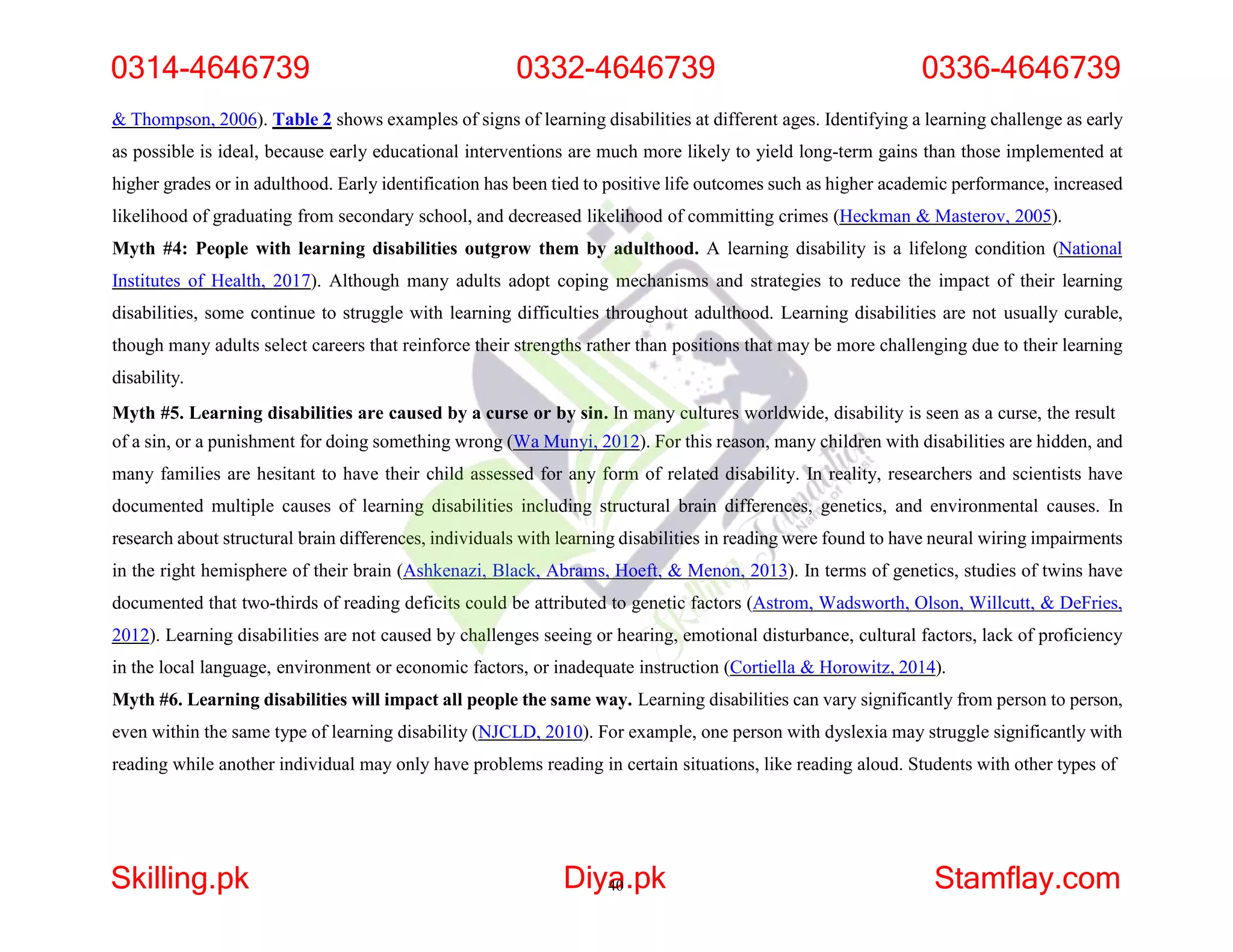 & Thompson, 2006). Table 2 shows examples of signs of learning disabilities at different ages. Identifying a learning challenge as early
as possible is ideal, because early educational interventions are much more likely to yield long-term gains than those implemented at
higher grades or in adulthood. Early identification has been tied to positive life outcomes such as higher academic performance, increased
likelihood of graduating from secondary school, and decreased likelihood of committing crimes (Heckman & Masterov, 2005).
Myth #4: People with learning disabilities outgrow them by adulthood. A learning disability is a lifelong condition (National
Institutes of Health, 2017). Although many adults adopt coping mechanisms and strategies to reduce the impact of their learning
disabilities, some continue to struggle with learning difficulties throughout adulthood. Learning disabilities are not usually curable,
though many adults select careers that reinforce their strengths rather than positions that may be more challenging due to their learning
disability.
Myth #5. Learning disabilities are caused by a curse or by sin. In many cultures worldwide, disability is seen as a curse, the result
of a sin, or a punishment for doing something wrong (Wa Munyi, 2012). For this reason, many children with disabilities are hidden, and
many families are hesitant to have their child assessed for any form of related disability. In reality, researchers and scientists have
documented multiple causes of learning disabilities including structural brain differences, genetics, and environmental causes. In
research about structural brain differences, individuals with learning disabilities in reading were found to have neural wiring impairments
in the right hemisphere of their brain (Ashkenazi, Black, Abrams, Hoeft, & Menon, 2013). In terms of genetics, studies of twins have
documented that two-thirds of reading deficits could be attributed to genetic factors (Astrom, Wadsworth, Olson, Willcutt, & DeFries,
2012). Learning disabilities are not caused by challenges seeing or hearing, emotional disturbance, cultural factors, lack of proficiency
in the local language, environment or economic factors, or inadequate instruction (Cortiella & Horowitz, 2014).
Myth #6. Learning disabilities will impact all people the same way. Learning disabilities can vary significantly from person to person,
even within the same type of learning disability (NJCLD, 2010). For example, one person with dyslexia may struggle significantly with
reading while another individual may only have problems reading in certain situations, like reading aloud. Students with other types of
0314-4646739 0332-4646739 0336-4646739
Skilling.pk Diya
40.pk Stamflay.com
 