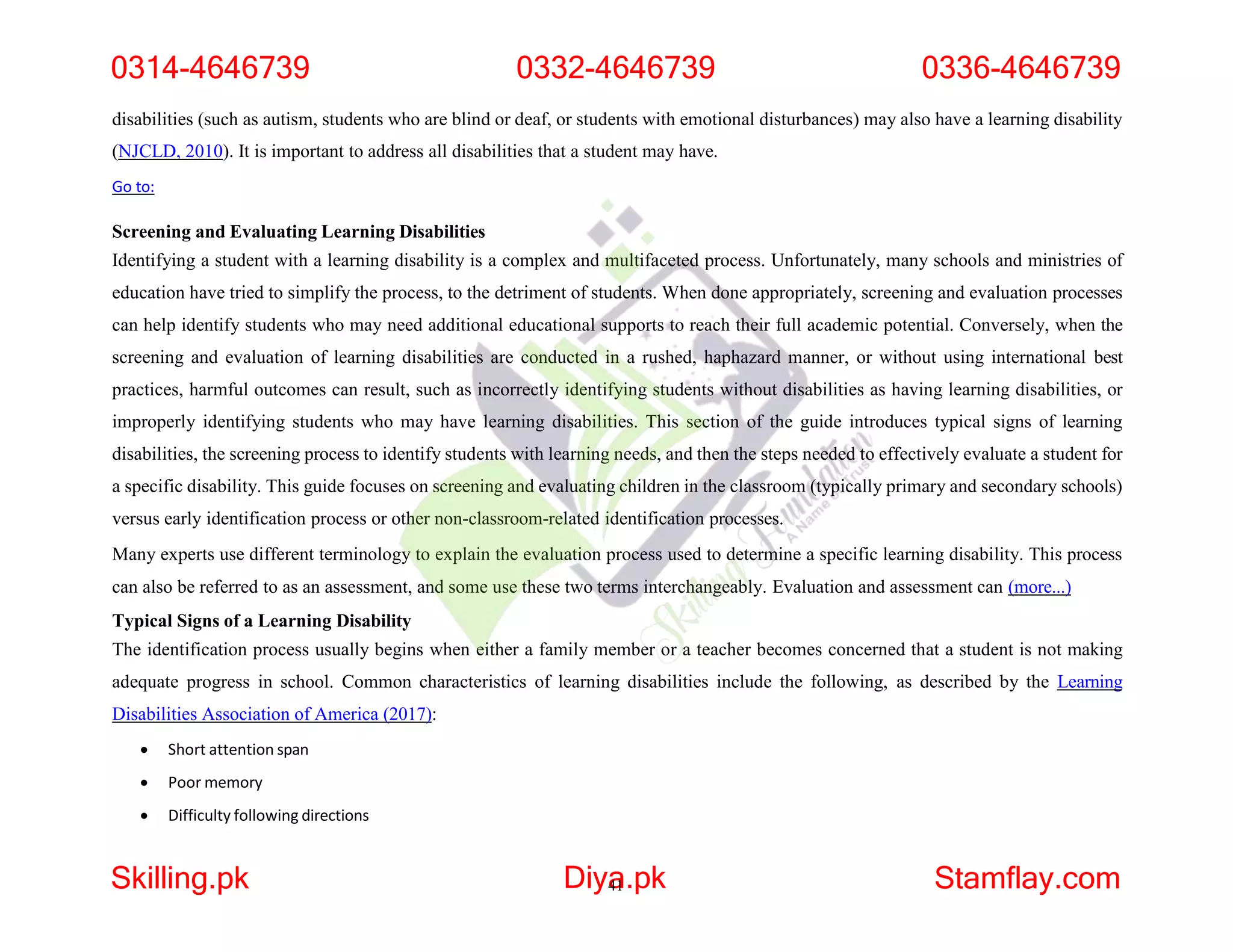 disabilities (such as autism, students who are blind or deaf, or students with emotional disturbances) may also have a learning disability
(NJCLD, 2010). It is important to address all disabilities that a student may have.
Go to:
Screening and Evaluating Learning Disabilities
Identifying a student with a learning disability is a complex and multifaceted process. Unfortunately, many schools and ministries of
education have tried to simplify the process, to the detriment of students. When done appropriately, screening and evaluation processes
can help identify students who may need additional educational supports to reach their full academic potential. Conversely, when the
screening and evaluation of learning disabilities are conducted in a rushed, haphazard manner, or without using international best
practices, harmful outcomes can result, such as incorrectly identifying students without disabilities as having learning disabilities, or
improperly identifying students who may have learning disabilities. This section of the guide introduces typical signs of learning
disabilities, the screening process to identify students with learning needs, and then the steps needed to effectively evaluate a student for
a specific disability. This guide focuses on screening and evaluating children in the classroom (typically primary and secondary schools)
versus early identification process or other non-classroom-related identification processes.
Many experts use different terminology to explain the evaluation process used to determine a specific learning disability. This process
can also be referred to as an assessment, and some use these two terms interchangeably. Evaluation and assessment can (more...)
Typical Signs of a Learning Disability
The identification process usually begins when either a family member or a teacher becomes concerned that a student is not making
adequate progress in school. Common characteristics of learning disabilities include the following, as described by the Learning
Disabilities Association of America (2017):
 Short attention span
 Poor memory
 Difficulty following directions
0314-4646739 0332-4646739 0336-4646739
Skilling.pk Diya
41.pk Stamflay.com
 