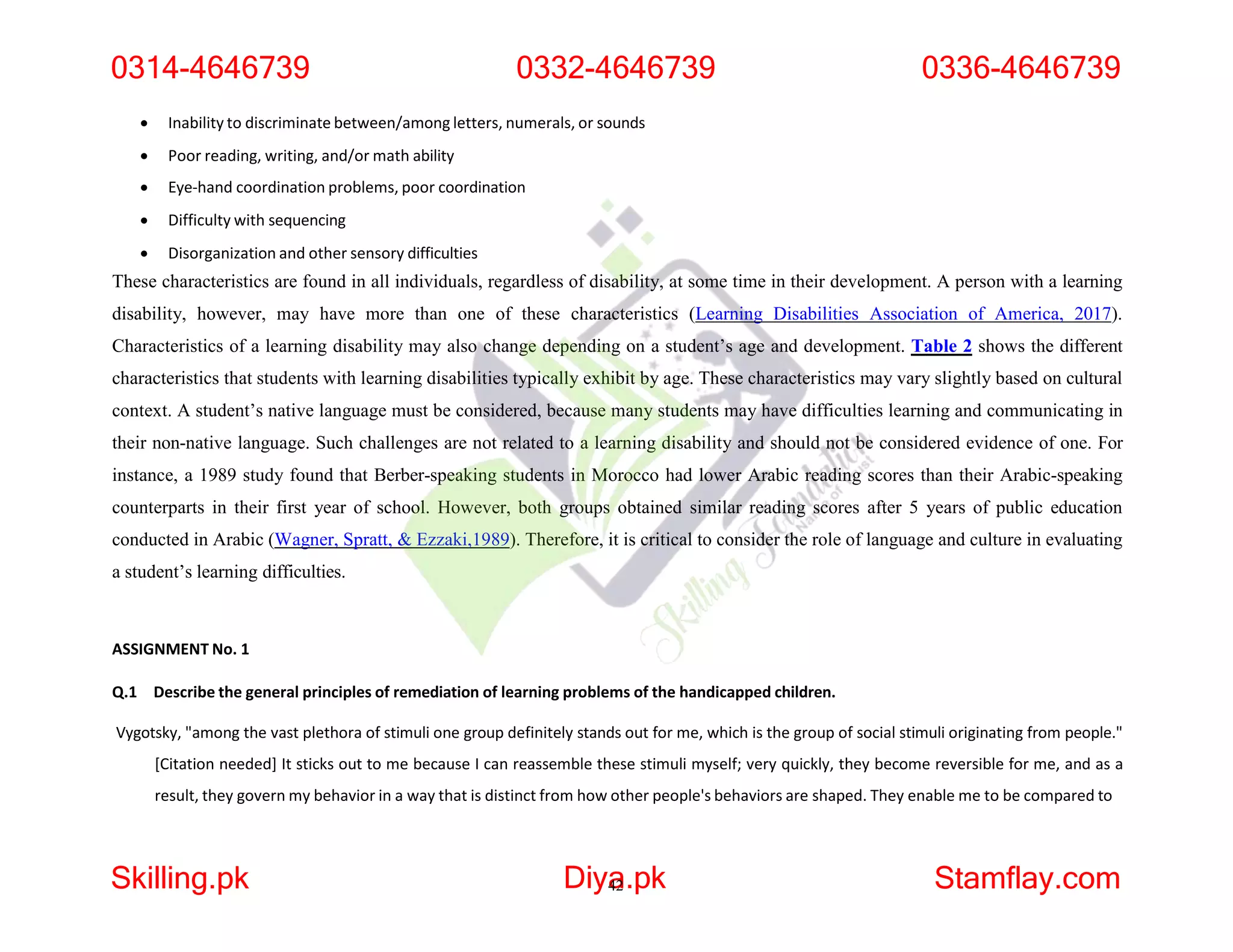  Inability to discriminate between/among letters, numerals, or sounds
 Poor reading, writing, and/or math ability
 Eye-hand coordination problems, poor coordination
 Difficulty with sequencing
 Disorganization and other sensory difficulties
These characteristics are found in all individuals, regardless of disability, at some time in their development. A person with a learning
disability, however, may have more than one of these characteristics (Learning Disabilities Association of America, 2017).
Characteristics of a learning disability may also change depending on a student’s age and development. Table 2 shows the different
characteristics that students with learning disabilities typically exhibit by age. These characteristics may vary slightly based on cultural
context. A student’s native language must be considered, because many students may have difficulties learning and communicating in
their non-native language. Such challenges are not related to a learning disability and should not be considered evidence of one. For
instance, a 1989 study found that Berber-speaking students in Morocco had lower Arabic reading scores than their Arabic-speaking
counterparts in their first year of school. However, both groups obtained similar reading scores after 5 years of public education
conducted in Arabic (Wagner, Spratt, & Ezzaki,1989). Therefore, it is critical to consider the role of language and culture in evaluating
a student’s learning difficulties.
ASSIGNMENT No. 1
Q.1 Describe the general principles of remediation of learning problems of the handicapped children.
Vygotsky, "among the vast plethora of stimuli one group definitely stands out for me, which is the group of social stimuli originating from people."
[Citation needed] It sticks out to me because I can reassemble these stimuli myself; very quickly, they become reversible for me, and as a
result, they govern my behavior in a way that is distinct from how other people's behaviors are shaped. They enable me to be compared to
0314-4646739 0332-4646739
Skilling.pk Diya
42.pk Stamflay.com
0336-4646739
 