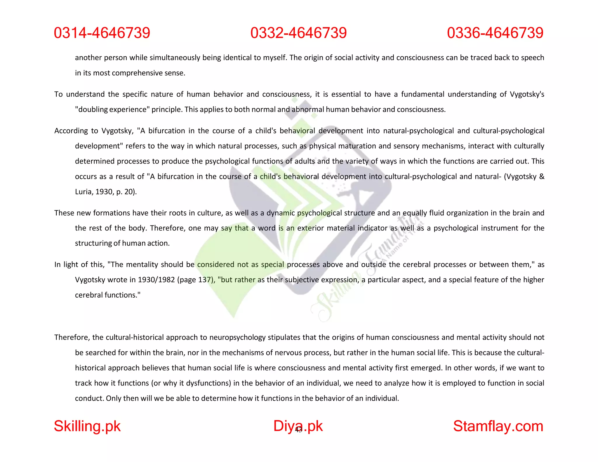 another person while simultaneously being identical to myself. The origin of social activity and consciousness can be traced back to speech
in its most comprehensive sense.
To understand the specific nature of human behavior and consciousness, it is essential to have a fundamental understanding of Vygotsky's
"doubling experience" principle. This applies to both normal and abnormal human behavior and consciousness.
According to Vygotsky, "A bifurcation in the course of a child's behavioral development into natural-psychological and cultural-psychological
development" refers to the way in which natural processes, such as physical maturation and sensory mechanisms, interact with culturally
determined processes to produce the psychological functions of adults and the variety of ways in which the functions are carried out. This
occurs as a result of "A bifurcation in the course of a child's behavioral development into cultural-psychological and natural- (Vygotsky &
Luria, 1930, p. 20).
These new formations have their roots in culture, as well as a dynamic psychological structure and an equally fluid organization in the brain and
the rest of the body. Therefore, one may say that a word is an exterior material indicator as well as a psychological instrument for the
structuring of human action.
In light of this, "The mentality should be considered not as special processes above and outside the cerebral processes or between them," as
Vygotsky wrote in 1930/1982 (page 137), "but rather as their subjective expression, a particular aspect, and a special feature of the higher
cerebral functions."
Therefore, the cultural-historical approach to neuropsychology stipulates that the origins of human consciousness and mental activity should not
be searched for within the brain, nor in the mechanisms of nervous process, but rather in the human social life. This is because the cultural-
historical approach believes that human social life is where consciousness and mental activity first emerged. In other words, if we want to
track how it functions (or why it dysfunctions) in the behavior of an individual, we need to analyze how it is employed to function in social
conduct. Only then will we be able to determine how it functions in the behavior of an individual.
0314-4646739 0332-4646739 0336-4646739
Skilling.pk Diya
43.pk Stamflay.com
 
