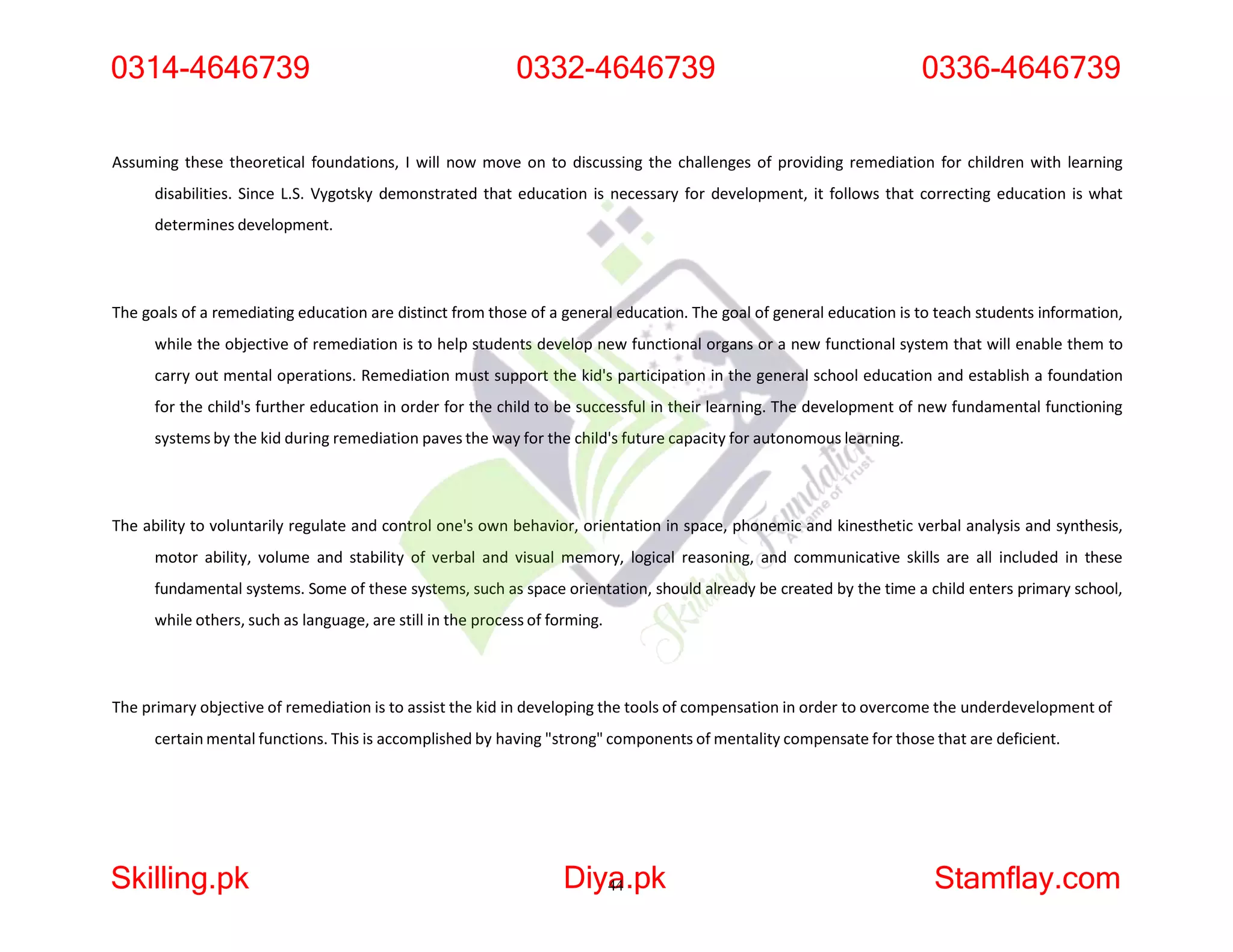 Assuming these theoretical foundations, I will now move on to discussing the challenges of providing remediation for children with learning
disabilities. Since L.S. Vygotsky demonstrated that education is necessary for development, it follows that correcting education is what
determines development.
The goals of a remediating education are distinct from those of a general education. The goal of general education is to teach students information,
while the objective of remediation is to help students develop new functional organs or a new functional system that will enable them to
carry out mental operations. Remediation must support the kid's participation in the general school education and establish a foundation
for the child's further education in order for the child to be successful in their learning. The development of new fundamental functioning
systems by the kid during remediation paves the way for the child's future capacity for autonomous learning.
The ability to voluntarily regulate and control one's own behavior, orientation in space, phonemic and kinesthetic verbal analysis and synthesis,
motor ability, volume and stability of verbal and visual memory, logical reasoning, and communicative skills are all included in these
fundamental systems. Some of these systems, such as space orientation, should already be created by the time a child enters primary school,
while others, such as language, are still in the process of forming.
The primary objective of remediation is to assist the kid in developing the tools of compensation in order to overcome the underdevelopment of
certain mental functions. This is accomplished by having "strong" components of mentality compensate for those that are deficient.
0314-4646739
Skilling.pk Diya
44.pk Stamflay.com
0332-4646739 0336-4646739
 