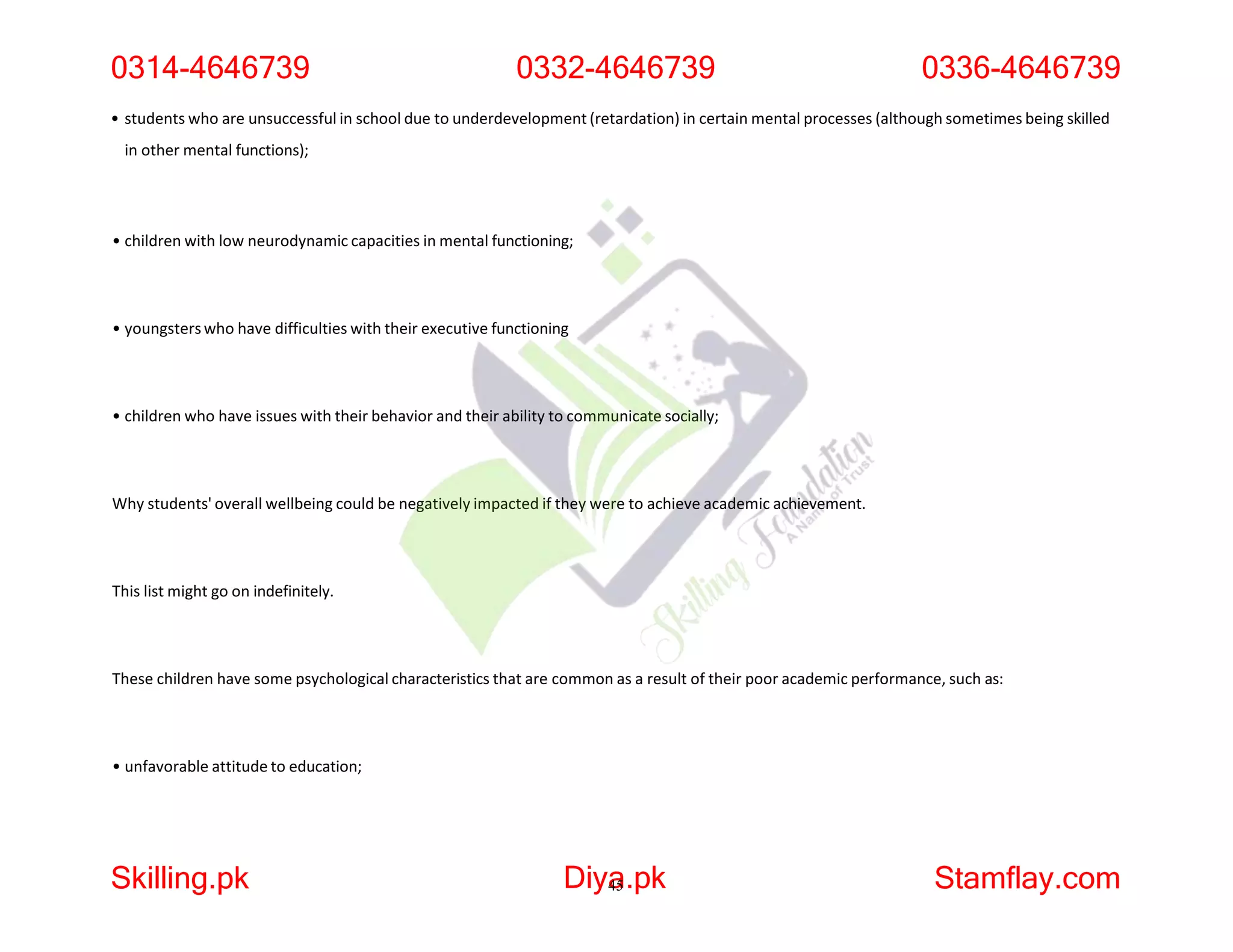 • students who are unsuccessful in school due to underdevelopment (retardation) in certain mental processes (although sometimes being skilled
in other mental functions);
• children with low neurodynamic capacities in mental functioning;
• youngsterswho have difficulties with their executive functioning
• children who have issues with their behavior and their ability to communicate socially;
Why students' overall wellbeing could be negatively impacted if they were to achieve academic achievement.
This list might go on indefinitely.
These children have some psychological characteristics that are common as a result of their poor academic performance, such as:
• unfavorable attitude to education;
0314-4646739 0332-4646739 0336-4646739
Skilling.pk Diya
45.pk Stamflay.com
 