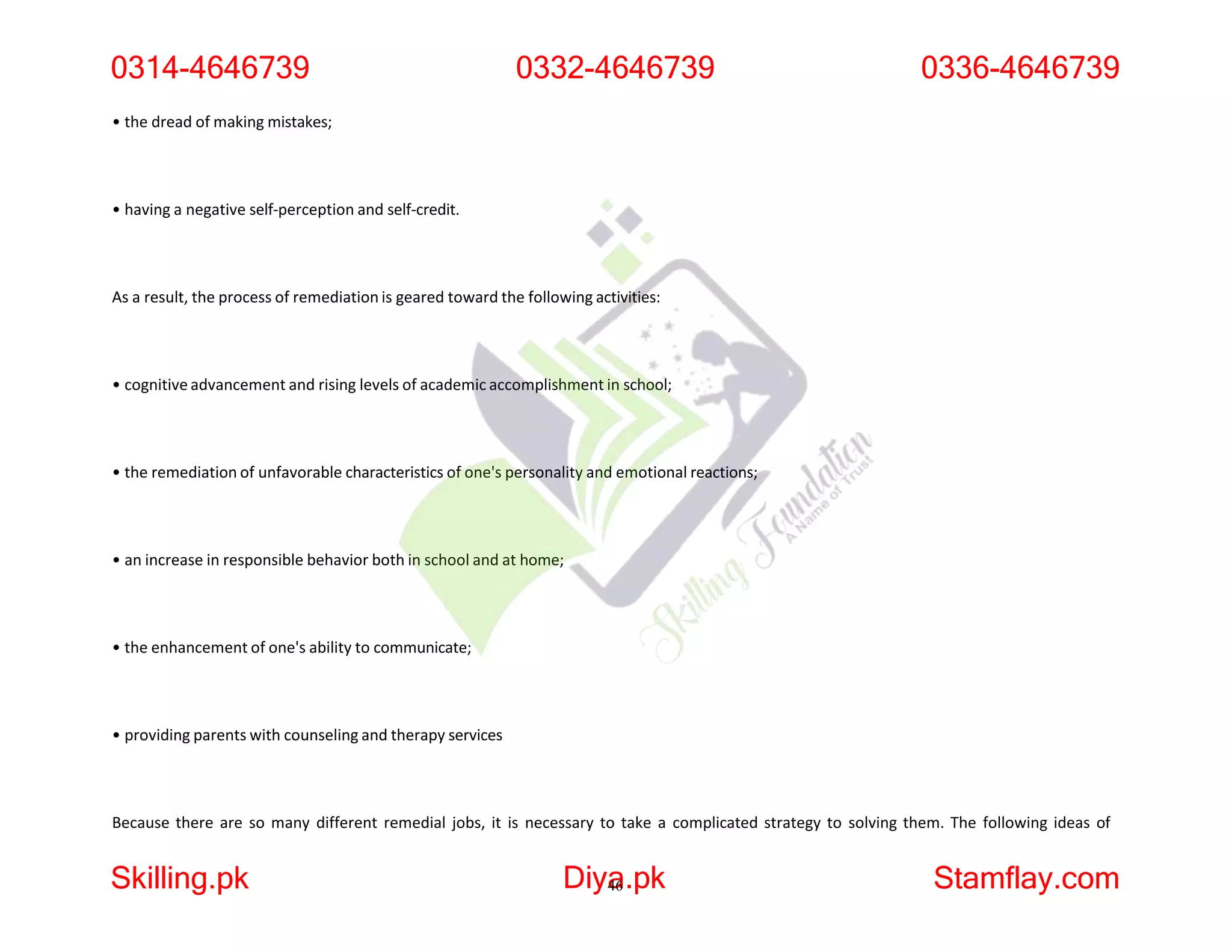 • the dread of making mistakes;
• having a negative self-perception and self-credit.
As a result, the process of remediation is geared toward the following activities:
• cognitive advancement and rising levels of academic accomplishment in school;
• the remediation of unfavorable characteristics of one's personality and emotional reactions;
• an increase in responsible behavior both in school and at home;
• the enhancement of one's ability to communicate;
• providing parents with counseling and therapy services
Because there are so many different remedial jobs, it is necessary to take a complicated strategy to solving them. The following ideas of
0314-4646739
Skilling.pk Diya
46.pk Stamflay.com
0332-4646739 0336-4646739
 