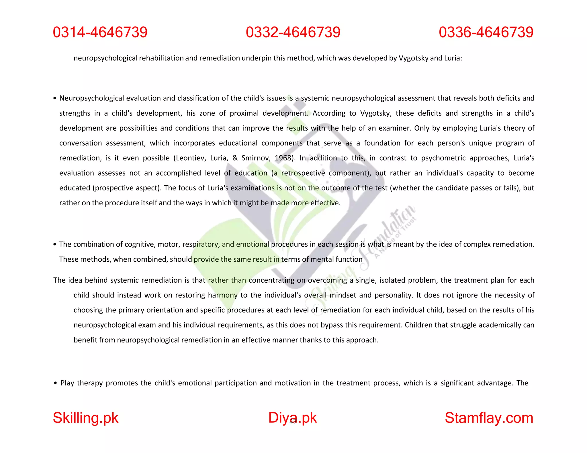neuropsychological rehabilitation and remediation underpin this method, which was developed by Vygotsky and Luria:
• Neuropsychological evaluation and classification of the child's issues is a systemic neuropsychological assessment that reveals both deficits and
strengths in a child's development, his zone of proximal development. According to Vygotsky, these deficits and strengths in a child's
development are possibilities and conditions that can improve the results with the help of an examiner. Only by employing Luria's theory of
conversation assessment, which incorporates educational components that serve as a foundation for each person's unique program of
remediation, is it even possible (Leontiev, Luria, & Smirnov, 1968). In addition to this, in contrast to psychometric approaches, Luria's
evaluation assesses not an accomplished level of education (a retrospective component), but rather an individual's capacity to become
educated (prospective aspect). The focus of Luria's examinations is not on the outcome of the test (whether the candidate passes or fails), but
rather on the procedure itself and the ways in which it might be made more effective.
• The combination of cognitive, motor, respiratory, and emotional procedures in each session is what is meant by the idea of complex remediation.
These methods, when combined, should provide the same result in terms of mental function
The idea behind systemic remediation is that rather than concentrating on overcoming a single, isolated problem, the treatment plan for each
child should instead work on restoring harmony to the individual's overall mindset and personality. It does not ignore the necessity of
choosing the primary orientation and specific procedures at each level of remediation for each individual child, based on the results of his
neuropsychological exam and his individual requirements, as this does not bypass this requirement. Children that struggle academically can
benefit from neuropsychological remediation in an effective manner thanks to this approach.
• Play therapy promotes the child's emotional participation and motivation in the treatment process, which is a significant advantage. The
0314-4646739 0332-4646739 0336-4646739
Skilling.pk Diya
47.pk Stamflay.com
 