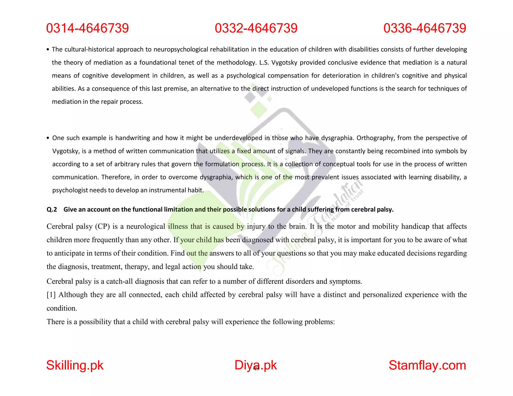 • The cultural-historical approach to neuropsychological rehabilitation in the education of children with disabilities consists of further developing
the theory of mediation as a foundational tenet of the methodology. L.S. Vygotsky provided conclusive evidence that mediation is a natural
means of cognitive development in children, as well as a psychological compensation for deterioration in children's cognitive and physical
abilities. As a consequence of this last premise, an alternative to the direct instruction of undeveloped functions is the search for techniques of
mediation in the repair process.
• One such example is handwriting and how it might be underdeveloped in those who have dysgraphia. Orthography, from the perspective of
Vygotsky, is a method of written communication that utilizes a fixed amount of signals. They are constantly being recombined into symbols by
according to a set of arbitrary rules that govern the formulation process. It is a collection of conceptual tools for use in the process of written
communication. Therefore, in order to overcome dysgraphia, which is one of the most prevalent issues associated with learning disability, a
psychologist needs to develop an instrumental habit.
Q.2 Give an account on the functional limitation and their possible solutions for a child suffering from cerebral palsy.
Cerebral palsy (CP) is a neurological illness that is caused by injury to the brain. It is the motor and mobility handicap that affects
children more frequently than any other. If your child has been diagnosed with cerebral palsy, it is important for you to be aware of what
to anticipate in terms of their condition. Find out the answers to all of your questions so that you may make educated decisions regarding
the diagnosis, treatment, therapy, and legal action you should take.
Cerebral palsy is a catch-all diagnosis that can refer to a number of different disorders and symptoms.
[1] Although they are all connected, each child affected by cerebral palsy will have a distinct and personalized experience with the
condition.
There is a possibility that a child with cerebral palsy will experience the following problems:
0314-4646739 0332-4646739 0336-4646739
Skilling.pk Diya
49.pk Stamflay.com
 