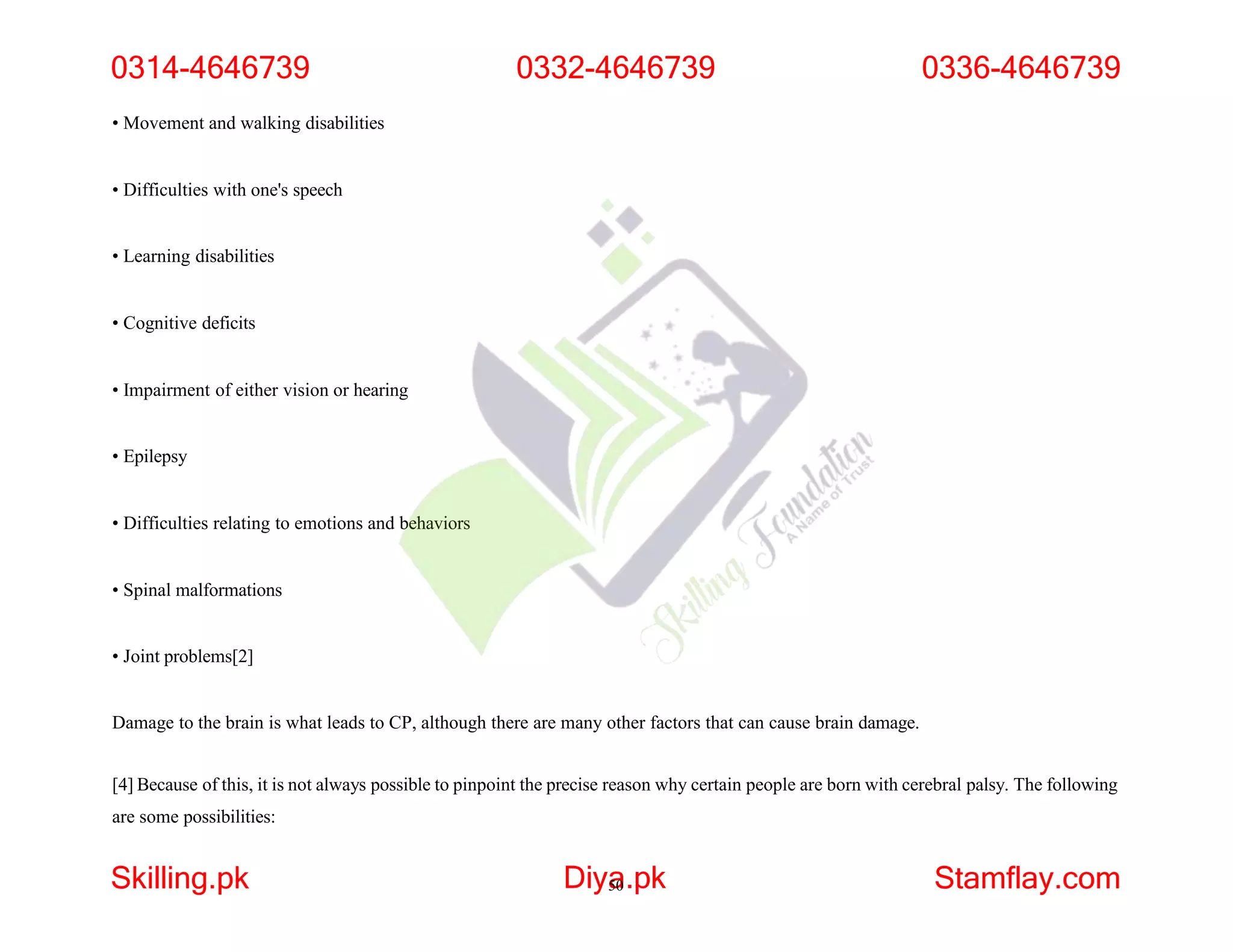 • Movement and walking disabilities
• Difficulties with one's speech
• Learning disabilities
• Cognitive deficits
• Impairment of either vision or hearing
• Epilepsy
• Difficulties relating to emotions and behaviors
• Spinal malformations
• Joint problems[2]
Damage to the brain is what leads to CP, although there are many other factors that can cause brain damage.
[4] Because of this, it is not always possible to pinpoint the precise reason why certain people are born with cerebral palsy. The following
are some possibilities:
0314-4646739
Skilling.pk Diya
50.pk Stamflay.com
0332-4646739 0336-4646739
 