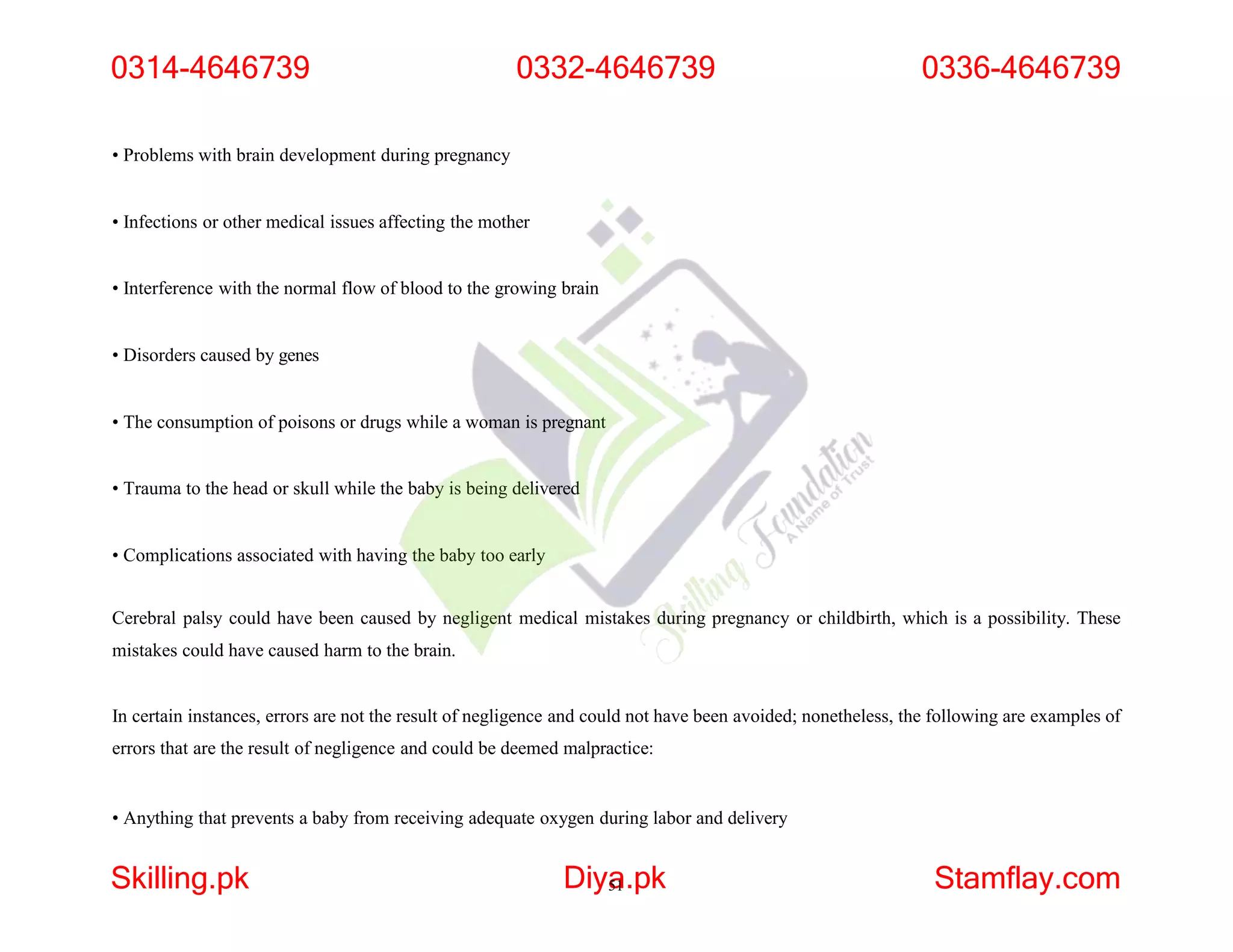 • Problems with brain development during pregnancy
• Infections or other medical issues affecting the mother
• Interference with the normal flow of blood to the growing brain
• Disorders caused by genes
• The consumption of poisons or drugs while a woman is pregnant
• Trauma to the head or skull while the baby is being delivered
• Complications associated with having the baby too early
Cerebral palsy could have been caused by negligent medical mistakes during pregnancy or childbirth, which is a possibility. These
mistakes could have caused harm to the brain.
In certain instances, errors are not the result of negligence and could not have been avoided; nonetheless, the following are examples of
errors that are the result of negligence and could be deemed malpractice:
• Anything that prevents a baby from receiving adequate oxygen during labor and delivery
0314-4646739
Skilling.pk Diya
51.pk Stamflay.com
0332-4646739 0336-4646739
 