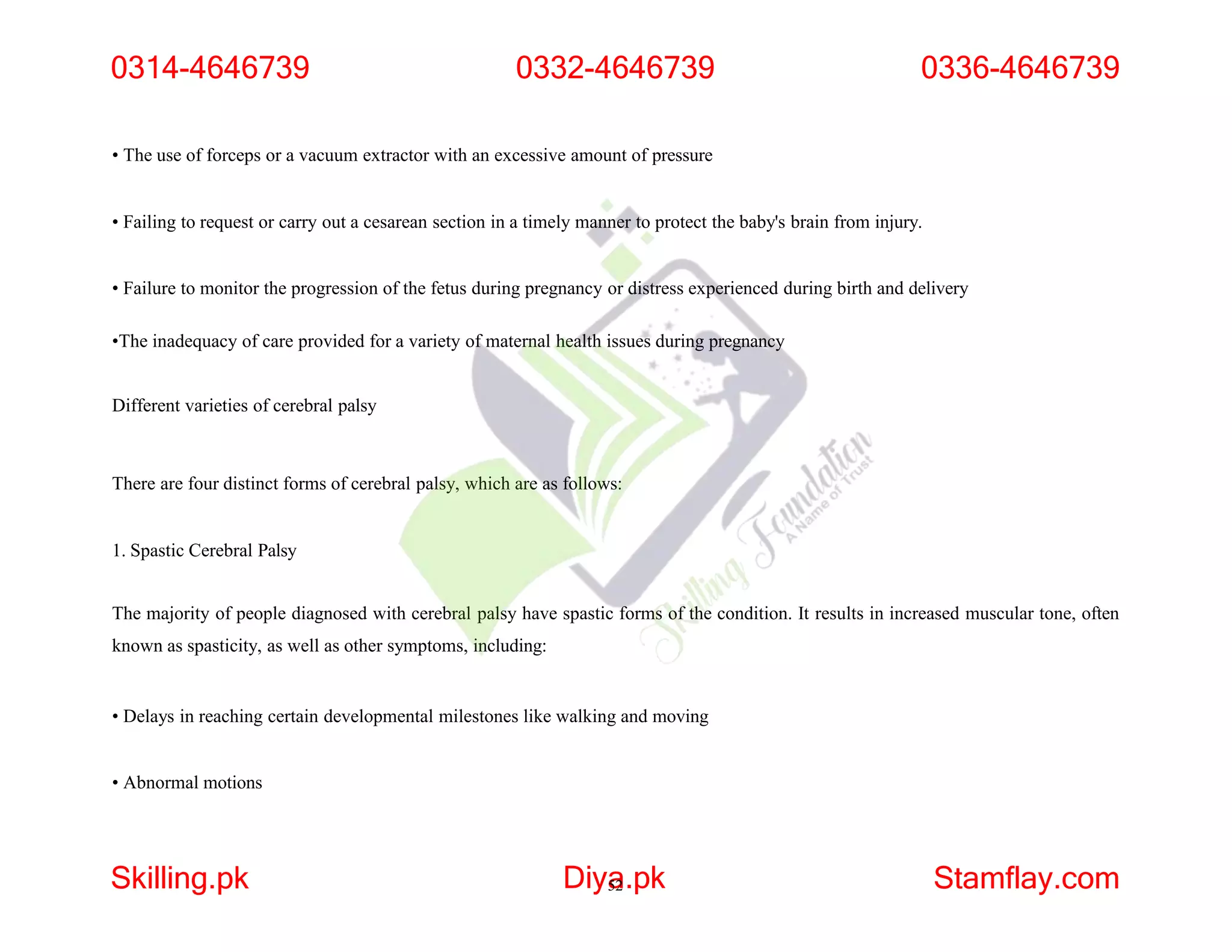 • The use of forceps or a vacuum extractor with an excessive amount of pressure
• Failing to request or carry out a cesarean section in a timely manner to protect the baby's brain from injury.
• Failure to monitor the progression of the fetus during pregnancy or distress experienced during birth and delivery
•The inadequacy of care provided for a variety of maternal health issues during pregnancy
Different varieties of cerebral palsy
There are four distinct forms of cerebral palsy, which are as follows:
1. Spastic Cerebral Palsy
The majority of people diagnosed with cerebral palsy have spastic forms of the condition. It results in increased muscular tone, often
known as spasticity, as well as other symptoms, including:
• Delays in reaching certain developmental milestones like walking and moving
• Abnormal motions
0314-4646739
Skilling.pk Diya
52.pk Stamflay.com
0332-4646739 0336-4646739
 